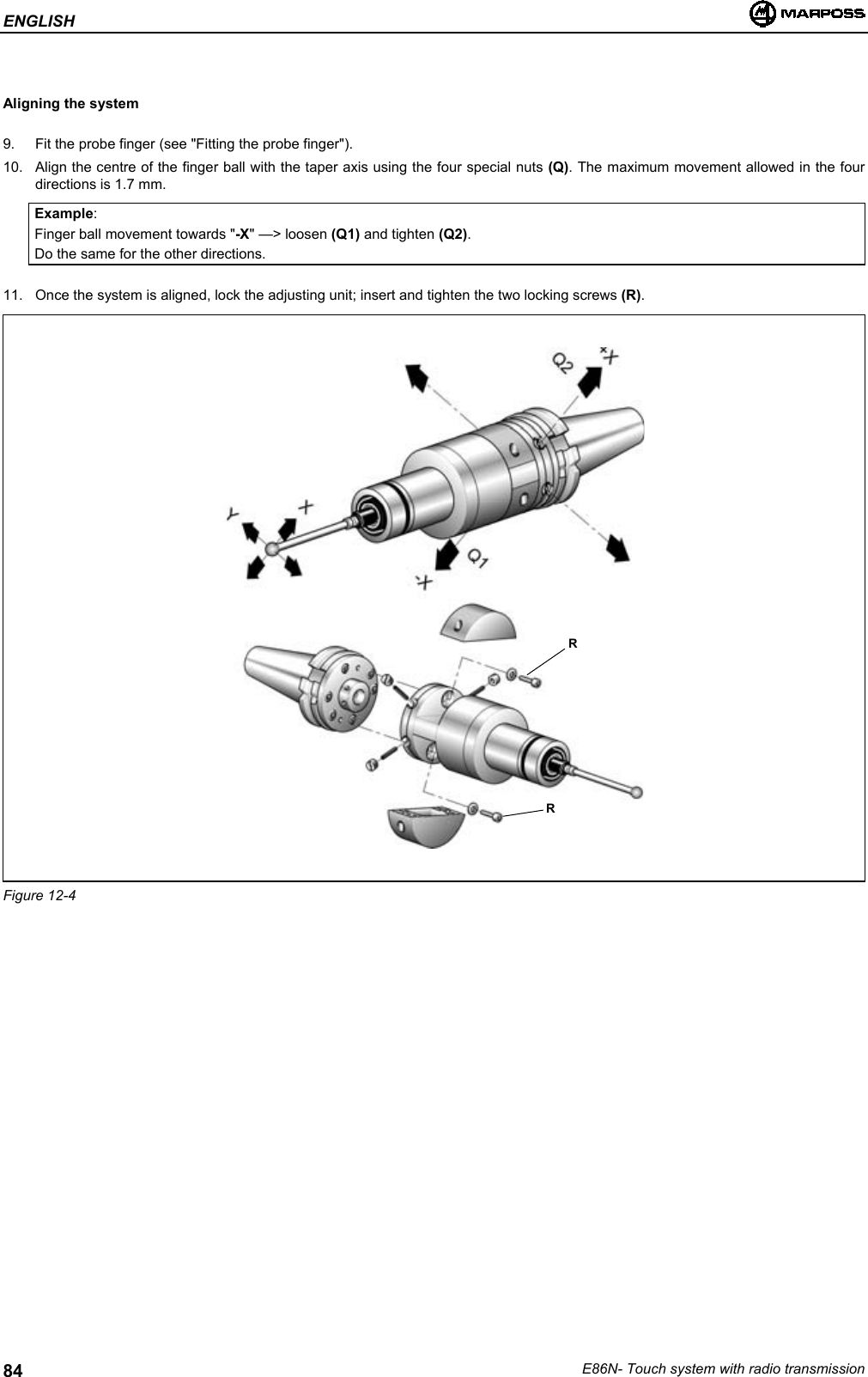 ENGLISHE86N- Touch system with radio transmission84Aligning the system9.  Fit the probe finger (see &quot;Fitting the probe finger&quot;).10.  Align the centre of the finger ball with the taper axis using the four special nuts (Q). The maximum movement allowed in the fourdirections is 1.7 mm.Example:Finger ball movement towards &quot;-X&quot; —&gt; loosen (Q1) and tighten (Q2).Do the same for the other directions.11.  Once the system is aligned, lock the adjusting unit; insert and tighten the two locking screws (R).Figure 12-4RR