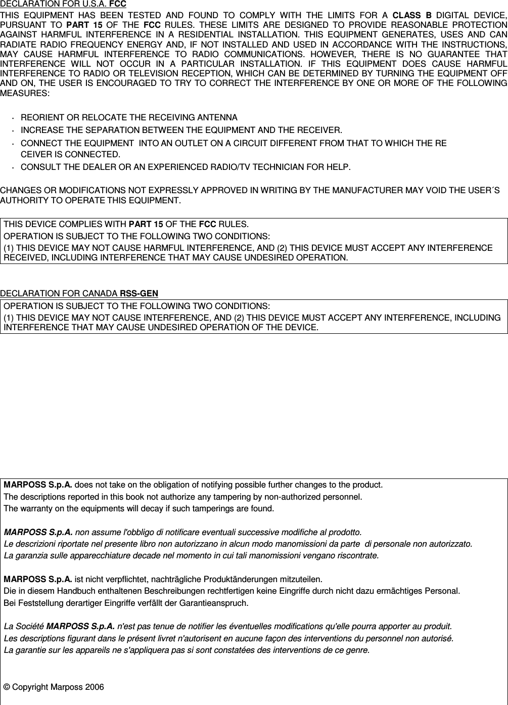 DECLARATION FOR U.S.A. FCCTHIS  EQUIPMENT HAS  BEEN  TESTED  AND  FOUND  TO  COMPLY  WITH  THE  LIMITS  FOR  A  CLASS  B DIGITAL  DEVICE,PURSUANT  TO  PART  15 OF  THE  FCC RULES.  THESE  LIMITS  ARE  DESIGNED  TO  PROVIDE  REASONABLE  PROTECTIONAGAINST  HARMFUL  INTERFERENCE  IN  A  RESIDENTIAL  INSTALLATION.  THIS  EQUIPMENT  GENERATES,  USES  AND  CANRADIATE RADIO FREQUENCY ENERGY AND, IF  NOT  INSTALLED AND USED IN  ACCORDANCE WITH THE  INSTRUCTIONS,MAY  CAUSE  HARMFUL  INTERFERENCE  TO  RADIO  COMMUNICATIONS.  HOWEVER,  THERE  IS  NO  GUARANTEE  THATINTERFERENCE  WILL  NOT  OCCUR IN  A  PARTICULAR  INSTALLATION.  IF  THIS  EQUIPMENT  DOES  CAUSE  HARMFULINTERFERENCE TO RADIO OR TELEVISION RECEPTION, WHICH CAN BE DETERMINED BY TURNING THE EQUIPMENT OFFAND ON, THE USER IS ENCOURAGED TO TRY TO CORRECT THE INTERFERENCE BY ONE OR MORE OF THE FOLLOWINGMEASURES:·REORIENT OR RELOCATE THE RECEIVING ANTENNA·INCREASE THE SEPARATION BETWEEN THE EQUIPMENT AND THE RECEIVER.·CONNECT THE EQUIPMENT  INTO AN OUTLET ON A CIRCUIT DIFFERENT FROM THAT TO WHICH THE RECEIVER IS CONNECTED.·CONSULT THE DEALER OR AN EXPERIENCED RADIO/TV TECHNICIAN FOR HELP.CHANGES OR MODIFICATIONS NOT EXPRESSLY APPROVED IN WRITING BY THE MANUFACTURER MAY VOID THE USER´SAUTHORITY TO OPERATE THIS EQUIPMENT.THIS DEVICE COMPLIES WITH PART 15 OF THE FCC RULES.OPERATION IS SUBJECT TO THE FOLLOWING TWO CONDITIONS:(1) THIS DEVICE MAY NOT CAUSE HARMFUL INTERFERENCE, AND (2) THIS DEVICE MUST ACCEPT ANY INTERFERENCERECEIVED, INCLUDING INTERFERENCE THAT MAY CAUSE UNDESIRED OPERATION.DECLARATION FOR CANADA RSS-GENOPERATION IS SUBJECT TO THE FOLLOWING TWO CONDITIONS:(1) THIS DEVICE MAY NOT CAUSE INTERFERENCE, AND (2) THIS DEVICE MUST ACCEPT ANY INTERFERENCE, INCLUDINGINTERFERENCE THAT MAY CAUSE UNDESIRED OPERATION OF THE DEVICE.MARPOSS S.p.A. does not take on the obligation of notifying possible further changes to the product.The descriptions reported in this book not authorize any tampering by non-authorized personnel.The warranty on the equipments will decay if such tamperings are found.MARPOSS S.p.A. non assume l&apos;obbligo di notificare eventuali successive modifiche al prodotto.Le descrizioni riportate nel presente libro non autorizzano in alcun modo manomissioni da parte  di personale non autorizzato.La garanzia sulle apparecchiature decade nel momento in cui tali manomissioni vengano riscontrate.MARPOSS S.p.A. ist nicht verpflichtet, nachträgliche Produktänderungen mitzuteilen.Die in diesem Handbuch enthaltenen Beschreibungen rechtfertigen keine Eingriffe durch nicht dazu ermächtiges Personal.Bei Feststellung derartiger Eingriffe verfällt der Garantieanspruch.La Société MARPOSS S.p.A. n&apos;est pas tenue de notifier les éventuelles modifications qu&apos;elle pourra apporter au produit.Les descriptions figurant dans le présent livret n&apos;autorisent en aucune façon des interventions du personnel non autorisé.La garantie sur les appareils ne s&apos;appliquera pas si sont constatées des interventions de ce genre.© Copyright Marposs 2006