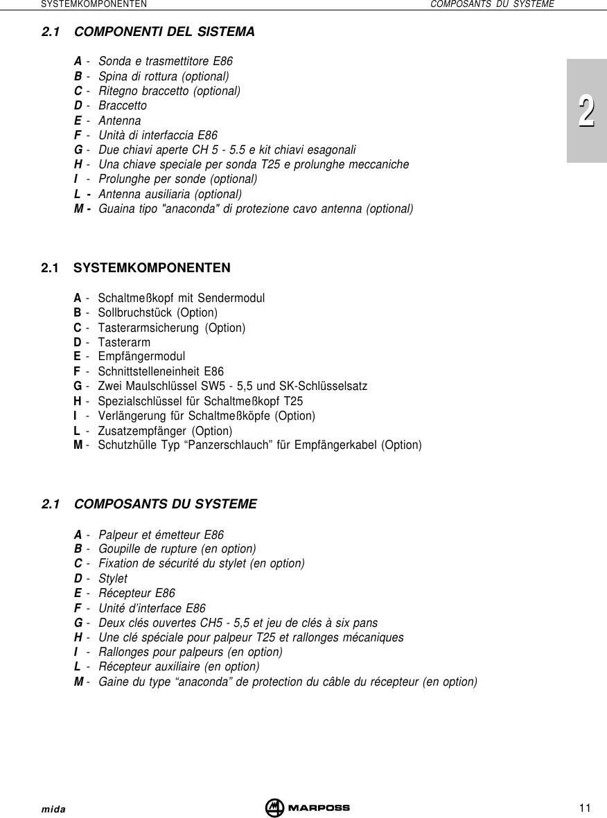 11SYSTEMKOMPONENTEN COMPOSANTS DU SYSTEME22mida2.1 COMPONENTI DEL SISTEMAA- Sonda e trasmettitore E86B- Spina di rottura (optional)C- Ritegno braccetto (optional)D- BraccettoE- AntennaF- Unità di interfaccia E86G- Due chiavi aperte CH 5 - 5.5 e kit chiavi esagonaliH- Una chiave speciale per sonda T25 e prolunghe meccanicheI- Prolunghe per sonde (optional)L-Antenna ausiliaria (optional)M- Guaina tipo &quot;anaconda&quot; di protezione cavo antenna (optional)2.1 SYSTEMKOMPONENTENA- Schaltmeßkopf mit SendermodulB- Sollbruchstück (Option)C- Tasterarmsicherung (Option)D- TasterarmE- EmpfängermodulF- Schnittstelleneinheit E86G- Zwei Maulschlüssel SW5 - 5,5 und SK-SchlüsselsatzH- Spezialschlüssel für Schaltmeßkopf T25I- Verlängerung für Schaltmeßköpfe (Option)L- Zusatzempfänger (Option)M- Schutzhülle Typ “Panzerschlauch” für Empfängerkabel (Option)2.1 COMPOSANTS DU SYSTEMEA- Palpeur et émetteur E86B- Goupille de rupture (en option)C- Fixation de sécurité du stylet (en option)D- StyletE- Récepteur E86F- Unité d’interface E86G- Deux clés ouvertes CH5 - 5,5 et jeu de clés à six pansH- Une clé spéciale pour palpeur T25 et rallonges mécaniquesI- Rallonges pour palpeurs (en option)L- Récepteur auxiliaire (en option)M- Gaine du type “anaconda” de protection du câble du récepteur (en option)