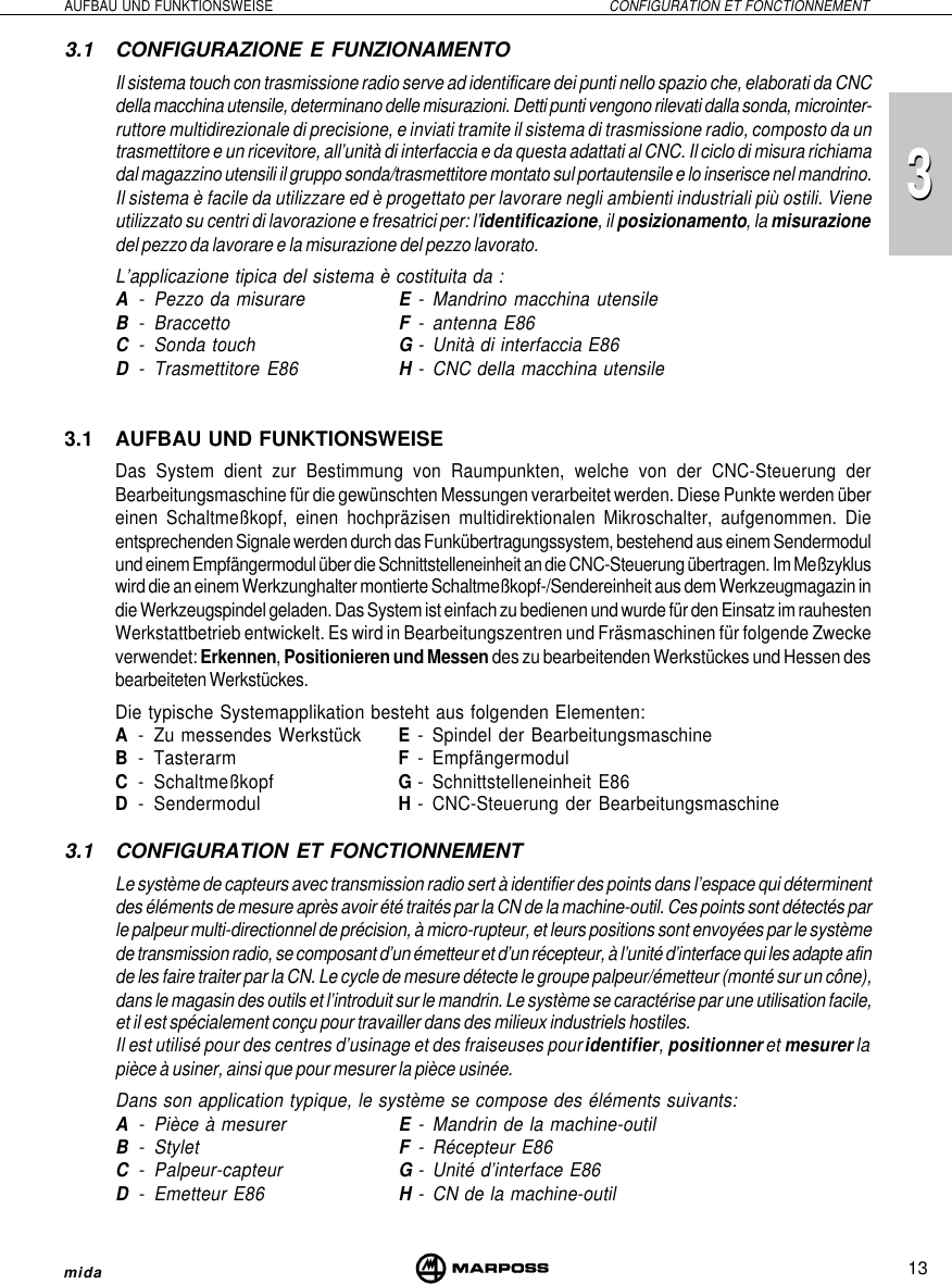 13AUFBAU UND FUNKTIONSWEISE CONFIGURATION ET FONCTIONNEMENTmida333.1 CONFIGURAZIONE E FUNZIONAMENTOIl sistema touch con trasmissione radio serve ad identificare dei punti nello spazio che, elaborati da CNCdella macchina utensile, determinano delle misurazioni. Detti punti vengono rilevati dalla sonda, microinter-ruttore multidirezionale di precisione, e inviati tramite il sistema di trasmissione radio, composto da untrasmettitore e un ricevitore, all’unità di interfaccia e da questa adattati al CNC. Il ciclo di misura richiamadal magazzino utensili il gruppo sonda/trasmettitore montato sul portautensile e lo inserisce nel mandrino.Il sistema è facile da utilizzare ed è progettato per lavorare negli ambienti industriali più ostili. Vieneutilizzato su centri di lavorazione e fresatrici per: l’identificazione, il posizionamento, la misurazionedel pezzo da lavorare e la misurazione del pezzo lavorato.L’applicazione tipica del sistema è costituita da :A- Pezzo da misurare E- Mandrino macchina utensileB- Braccetto F- antenna E86C- Sonda touch G- Unità di interfaccia E86D- Trasmettitore E86 H- CNC della macchina utensile3.1 AUFBAU UND FUNKTIONSWEISEDas System dient zur Bestimmung von Raumpunkten, welche von der CNC-Steuerung derBearbeitungsmaschine für die gewünschten Messungen verarbeitet werden. Diese Punkte werden übereinen Schaltmeßkopf, einen hochpräzisen multidirektionalen Mikroschalter, aufgenommen. Dieentsprechenden Signale werden durch das Funkübertragungssystem, bestehend aus einem Sendermodulund einem Empfängermodul über die Schnittstelleneinheit an die CNC-Steuerung übertragen. Im Meßzykluswird die an einem Werkzunghalter montierte Schaltmeßkopf-/Sendereinheit aus dem Werkzeugmagazin indie Werkzeugspindel geladen. Das System ist einfach zu bedienen und wurde für den Einsatz im rauhestenWerkstattbetrieb entwickelt. Es wird in Bearbeitungszentren und Fräsmaschinen für folgende Zweckeverwendet: Erkennen, Positionieren und Messen des zu bearbeitenden Werkstückes und Hessen desbearbeiteten Werkstückes.Die typische Systemapplikation besteht aus folgenden Elementen:A- Zu messendes Werkstück E- Spindel der BearbeitungsmaschineB- Tasterarm F- EmpfängermodulC- Schaltmeßkopf G- Schnittstelleneinheit E86D- Sendermodul H- CNC-Steuerung der Bearbeitungsmaschine3.1 CONFIGURATION ET FONCTIONNEMENTLe système de capteurs avec transmission radio sert à identifier des points dans l’espace qui déterminentdes éléments de mesure après avoir été traités par la CN de la machine-outil. Ces points sont détectés parle palpeur multi-directionnel de précision, à micro-rupteur, et leurs positions sont envoyées par le systèmede transmission radio, se composant d’un émetteur et d’un récepteur, à l’unité d’interface qui les adapte afinde les faire traiter par la CN. Le cycle de mesure détecte le groupe palpeur/émetteur (monté sur un cône),dans le magasin des outils et l’introduit sur le mandrin. Le système se caractérise par une utilisation facile,et il est spécialement conçu pour travailler dans des milieux industriels hostiles.Il est utilisé pour des centres d’usinage et des fraiseuses pour identifier, positionner et mesurer lapièce à usiner, ainsi que pour mesurer la pièce usinée.Dans son application typique, le système se compose des éléments suivants:A- Pièce à mesurer E- Mandrin de la machine-outilB- Stylet F- Récepteur E86C- Palpeur-capteur G- Unité d’interface E86D- Emetteur E86 H- CN de la machine-outil