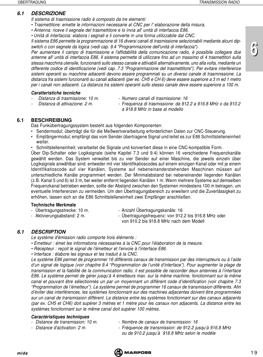 196mida6 ÜBERTRAGUNG TRANSMISSION RADIO6.1 DESCRIZIONEIl sistema di trasmissione radio è composto da tre elementi:• Trasmettitore: emette le informazioni necessarie al CNC per l&apos; elaborazione della misura.• Antenna: riceve il segnale del trasmettitore e lo invia all&apos; unità di interfaccia E86.• Unità di interfaccia: elabora i segnali e li converte in una forma utilizzabile dal CNC.Il sistema E86 permette la programmazione di 16 diversi canali di trasmissione selezionabili mediante alcuni dip-switch o con segnale da logica (vedi cap. 9.4 &quot;Programmazione dell&apos;unità di interfaccia&quot;).Per aumentare il campo di trasmissione e l&apos;affidabilità della comunicazione radio, è possibile collegare dueantenne all&apos; unità di interfaccia E86. Il sistema permette di utilizzare fino ad un massimo di 4 trasmettitori sullastessa macchina utensile, funzionanti sullo stesso canale e attivabili alternativamente, uno alla volta, mediante undifferente codice di identificazione (vedi cap. 7.3 &quot;Programmazione del trasmettitore&quot;). Per evitare interferenzesistemi operanti su macchine adiacenti devono essere programmati su un diverso canale di trasmnissione. Ladistanza fra sistemi funzionanti su canali adiacenti (per es. CH5 e CH 6) deve essere superiore a 3 m ed 1 metroper i canali non adiacenti. La distanza tra sistemi operanti sullo stesso canale deve essere superiore a 100 m.Caratteristiche tecniche- Distanza di trasmissione: 10 m. - Numero canali di trasmissione: 16- Distanza di attivazione: 2 m. - Frequenza di trasmissione: da 912.2 a 916.8 MHz o da 910.2a 918.8 MHz in base al modello6.1 BESCHREIBUNGDas Funkübertragungssystem besteht aus folgenden Komponenten:• Sendermodul; überträgt die für die Meßwertverarbeitung erforderlichen Daten zur CNC-Steuerung.• Empfängermodul; empfängt das vom Sender übertragene Signal und leitet es zur E86 Schnittstelleneinheitweiter.• Schnittstelleneinheit; verarbeitet die Signale und konvertiert diese in eine CNC-kompatible Form.Über Dip-Schalter oder Logiksignale (siehe Kapitel 7.3 und 9.4) können 16 verschiedene Frequenzkanälegewählt werden. Das System verwaltet bis zu vier Sender auf einer Maschine, die jeweils einzeln überLogiksignale anwählbar sind; entweder mit vier Identifikatioscodes auf einem einzigen Kanal oder mit je einemIdentifikatioscode auf vier Kanälen. Systeme auf nebeneinanderstehenden Maschinen müssen aufunterschiedliche Kanäle programmiert werden. Der Minimalabstand bei nebeneinander liegenden Kanälen(z.B. Kanal 5 und 6) ist 3 m, bei weiter entfernt liegenden Kanälen 1 m. Wenn mehrere Systeme auf demselbenFrequenzkanal betrieben werden, sollte der Abstand zwischen den Systemen mindestens 100 m betragen, umeventuelle Interferenzen zu vermeiden. Um den Übertragungsbereich zu erweitern und die Zuverlässigkeit zuerhöhen, lassen sich an die E86 Schnittstelleneinheit zwei Empfänger anschließen.Technische Merkmale- Übertragungsstrecke: 10 m. - Anzahl Übertragungskanäle: 16- Aktivierungsabstand: 2 m. - Übertragungsfrequenz: von 912.2 bis 916.8 MHz odervon 910.2 bis 918.8 MHz nach dem Modell6.1 DESCRIPTIONLe système d&apos;émission radio comporte trois éléments :• Emetteur : émet les informations nécessaires à la CNC pour l&apos;élaboration de la mesure.• Récepteur : reçoit le signal de l&apos;émetteur et l&apos;envoie à l&apos;interface E86.• Interface : élabore les signaux et les traduit à la CNC.Le système E86 permet de programmer 16 différents canaux de transmission par des interrupteurs ou à l’aided’un signal de logique (voir chapitre 9.4 “Programmation de l’unité d’interface”). Pour augmenter la plage detransmission et la fiabilité de la communication radio, il est possible de raccorder deux antennes à l’interfaceE86. Le système permet de gérer jusqu’à 4 émetteurs max. sur la même machine, fonctionnant sur le mêmecanal et pouvant être sélectionnés un par un moyennant un différent code d’identification (voir chapitre 7.3“Programmation de l’émetteur”). Le système permet de programmer 16 canaux de transmission différents. Afind’éviter des interférences, les systèmes fonctionnant sur des machines adjacentes doivent être programméessur un canal de transmission différent. La distance entre les systèmes fonctionnant sur des canaux adjacents(par ex. CH5 et CH6) doit supérer 3 mètres et 1 mètre pour les canaux non adjacents. La distance entre lessystèmes fonctionnant sur le même canal doit supérer 100 mètres.Caractéristiques techniques- Distance de transmission: 10 m. - Nombre de canaux de transmission: 16- Distance d&apos;activation: 2 m. - Fréquence de transmission: de 912.2 jusqu’à 916.8 MHzou de 910.2 jusqu’à  918.8 MHz selon le modèle