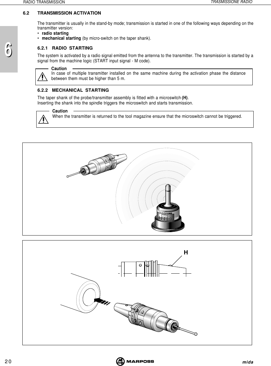 206mida6RADIO TRANSMISSION TRASMISSIONE RADIOHtuning6.2 TRANSMISSION ACTIVATIONThe transmitter is usually in the stand-by mode; transmission is started in one of the following ways depending on thetransmitter version:•radio starting•mechanical starting (by micro-switch on the taper shank).6.2.1 RADIO STARTINGThe system is activated by a radio signal emitted from the antenna to the transmitter. The transmission is started by asignal from the machine logic (START input signal - M code).6.2.2 MECHANICAL STARTINGThe taper shank of the probe/transmitter assembly is fitted with a microswitch (H).Inserting the shank into the spindle triggers the microswitch and starts transmission.CautionWhen the transmitter is returned to the tool magazine ensure that the microswitch cannot be triggered.CautionIn case of multiple transmitter installed on the same machine during the activation phase the distancebetween them must be higher than 5 m.