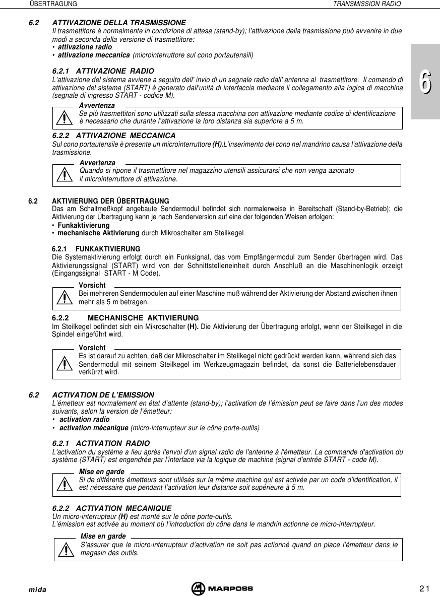 216mida6 ÜBERTRAGUNG TRANSMISSION RADIO6.2 ATTIVAZIONE DELLA TRASMISSIONEIl trasmettitore è normalmente in condizione di attesa (stand-by); l’attivazione della trasmissione può avvenire in duemodi a seconda della versione di trasmettitore:•attivazione radio•attivazione meccanica (microinterruttore sul cono portautensili)6.2.1 ATTIVAZIONE RADIOL’attivazione del sistema avviene a seguito dell&apos; invio di un segnale radio dall&apos; antenna al  trasmettitore.  Il comando diattivazione del sistema (START) è generato dall&apos;unità di interfaccia mediante il collegamento alla logica di macchina(segnale di ingresso START - codice M).6.2.2 ATTIVAZIONE MECCANICASul cono portautensile è presente un microinterruttore (H).L’inserimento del cono nel mandrino causa l’attivazione dellatrasmissione.6.2 AKTIVIERUNG DER ÜBERTRAGUNGDas am Schaltmeßkopf angebaute Sendermodul befindet sich normalerweise in Bereitschaft (Stand-by-Betrieb); dieAktivierung der Übertragung kann je nach Senderversion auf eine der folgenden Weisen erfolgen:•Funkaktivierung•mechanische Aktivierung durch Mikroschalter am Steilkegel6.2.1 FUNKAKTIVIERUNGDie Systemaktivierung erfolgt durch ein Funksignal, das vom Empfängermodul zum Sender übertragen wird. DasAktivierungssignal (START) wird von der Schnittstelleneinheit durch Anschluß an die Maschinenlogik erzeigt(Eingangssignal  START - M Code).6.2.2 MECHANISCHE AKTIVIERUNGIm Steilkegel befindet sich ein Mikroschalter (H). Die Aktivierung der Übertragung erfolgt, wenn der Steilkegel in dieSpindel eingeführt wird.6.2 ACTIVATION DE L’EMISSIONL’émetteur est normalement en état d’attente (stand-by); l’activation de l’émission peut se faire dans l’un des modessuivants, selon la version de l’émetteur:•activation radio•activation mécanique (micro-interrupteur sur le cône porte-outils)6.2.1 ACTIVATION RADIOL&apos;activation du système a lieu après l&apos;envoi d&apos;un signal radio de l&apos;antenne à l&apos;émetteur. La commande d&apos;activation dusystème (START) est engendrée par l&apos;interface via la logique de machine (signal d&apos;entrée START - code M).6.2.2 ACTIVATION MECANIQUEUn micro-interrupteur (H) est monté sur le cône porte-outils.L’émission est activée au moment où l’introduction du cône dans le mandrin actionne ce micro-interrupteur.AvvertenzaSe più trasmettitori sono utilizzati sulla stessa macchina con attivazione mediante codice di identificazioneè necessario che durante l’attivazione la loro distanza sia superiore a 5 m.AvvertenzaQuando si ripone il trasmettitore nel magazzino utensili assicurarsi che non venga azionatoil microinterruttore di attivazione.VorsichtBei mehreren Sendermodulen auf einer Maschine muß während der Aktivierung der Abstand zwischen ihnenmehr als 5 m betragen.VorsichtEs ist darauf zu achten, daß der Mikroschalter im Steilkegel nicht gedrückt werden kann, während sich dasSendermodul mit seinem Steilkegel im Werkzeugmagazin befindet, da sonst die Batterielebensdauerverkürzt wird.Mise en gardeS’assurer que le micro-interrupteur d’activation ne soit pas actionné quand on place l’émetteur dans lemagasin des outils.Mise en gardeSi de différents émetteurs sont utilisés sur la même machine qui est activée par un code d’identification, ilest nécessaire que pendant l’activation leur distance soit supérieure à 5 m.