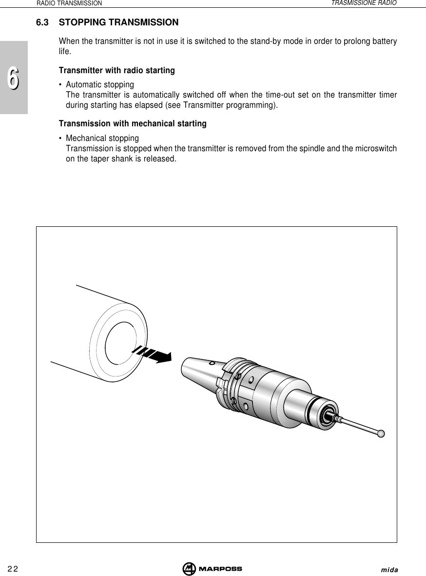 226mida6RADIO TRANSMISSION TRASMISSIONE RADIO6.3 STOPPING TRANSMISSIONWhen the transmitter is not in use it is switched to the stand-by mode in order to prolong batterylife.Transmitter with radio starting• Automatic stoppingThe transmitter is automatically switched off when the time-out set on the transmitter timerduring starting has elapsed (see Transmitter programming).Transmission with mechanical starting• Mechanical stoppingTransmission is stopped when the transmitter is removed from the spindle and the microswitchon the taper shank is released.
