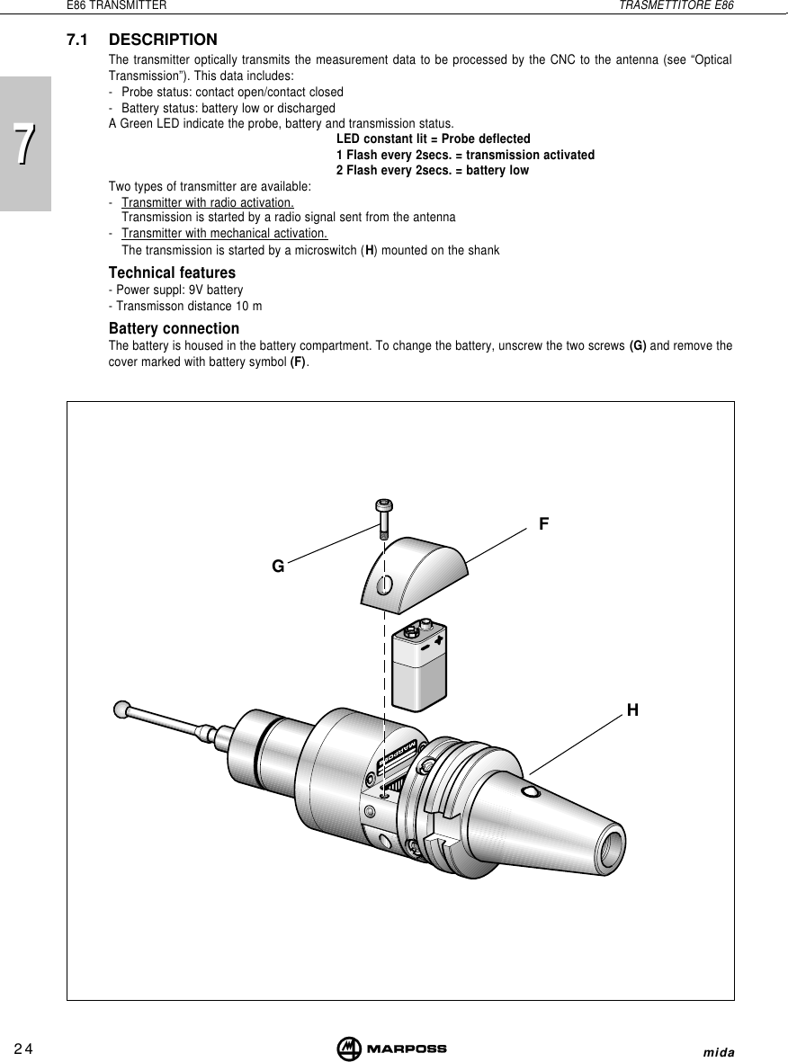 7724E86 TRANSMITTER TRASMETTITORE E86mida7.1 DESCRIPTIONThe transmitter optically transmits the measurement data to be processed by the CNC to the antenna (see “OpticalTransmission”). This data includes:- Probe status: contact open/contact closed- Battery status: battery low or dischargedA Green LED indicate the probe, battery and transmission status.LED constant lit = Probe deflected1 Flash every 2secs. = transmission activated2 Flash every 2secs. = battery lowTwo types of transmitter are available:-Transmitter with radio activation.Transmission is started by a radio signal sent from the antenna-Transmitter with mechanical activation.The transmission is started by a microswitch (H) mounted on the shankTechnical features- Power suppl: 9V battery- Transmisson distance 10 mBattery connectionThe battery is housed in the battery compartment. To change the battery, unscrew the two screws (G) and remove thecover marked with battery symbol (F).GHF