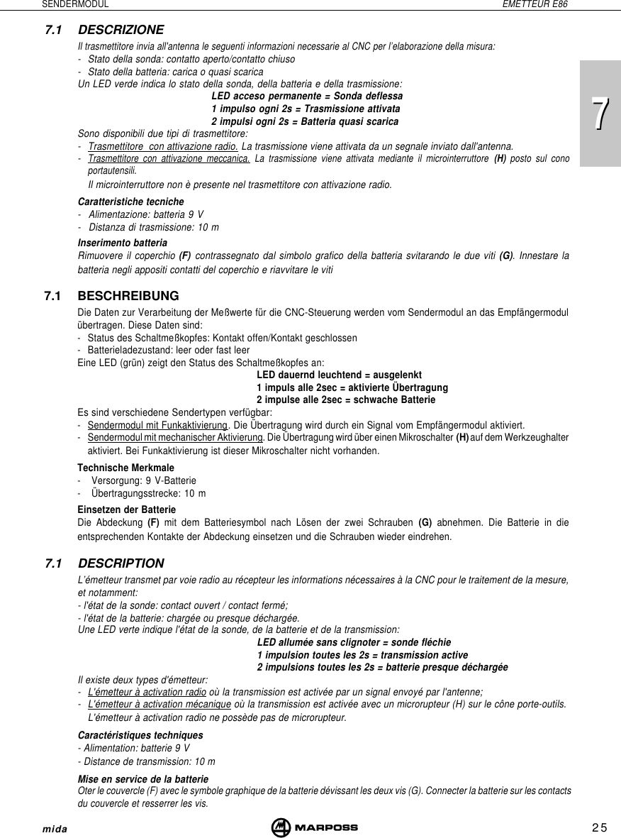 725SENDERMODUL EMETTEUR E86mida77.1 DESCRIZIONEIl trasmettitore invia all&apos;antenna le seguenti informazioni necessarie al CNC per l’elaborazione della misura:- Stato della sonda: contatto aperto/contatto chiuso- Stato della batteria: carica o quasi scaricaUn LED verde indica lo stato della sonda, della batteria e della trasmissione:LED acceso permanente = Sonda deflessa1 impulso ogni 2s = Trasmissione attivata2 impulsi ogni 2s = Batteria quasi scaricaSono disponibili due tipi di trasmettitore:-Trasmettitore  con attivazione radio. La trasmissione viene attivata da un segnale inviato dall&apos;antenna.-Trasmettitore con attivazione meccanica. La trasmissione viene attivata mediante il microinterruttore  (H)  posto sul conoportautensili.Il microinterruttore non è presente nel trasmettitore con attivazione radio.Caratteristiche tecniche- Alimentazione: batteria 9 V- Distanza di trasmissione: 10 mInserimento batteriaRimuovere il coperchio (F) contrassegnato dal simbolo grafico della batteria svitarando le due viti (G). Innestare labatteria negli appositi contatti del coperchio e riavvitare le viti7.1 BESCHREIBUNGDie Daten zur Verarbeitung der Meßwerte für die CNC-Steuerung werden vom Sendermodul an das Empfängermodulübertragen. Diese Daten sind:- Status des Schaltmeßkopfes: Kontakt offen/Kontakt geschlossen- Batterieladezustand: leer oder fast leerEine LED (grün) zeigt den Status des Schaltmeßkopfes an:LED dauernd leuchtend = ausgelenkt1 impuls alle 2sec = aktivierte Übertragung2 impulse alle 2sec = schwache BatterieEs sind verschiedene Sendertypen verfügbar:-Sendermodul mit Funkaktivierung. Die Übertragung wird durch ein Signal vom Empfängermodul aktiviert.-Sendermodul mit mechanischer Aktivierung. Die Übertragung wird über einen Mikroschalter (H) auf dem Werkzeughalteraktiviert. Bei Funkaktivierung ist dieser Mikroschalter nicht vorhanden.Technische Merkmale- Versorgung: 9 V-Batterie- Übertragungsstrecke: 10 mEinsetzen der BatterieDie Abdeckung (F) mit dem Batteriesymbol nach Lösen der zwei Schrauben (G)  abnehmen. Die Batterie in dieentsprechenden Kontakte der Abdeckung einsetzen und die Schrauben wieder eindrehen.7.1 DESCRIPTIONL’émetteur transmet par voie radio au récepteur les informations nécessaires à la CNC pour le traitement de la mesure,et notamment:- l&apos;état de la sonde: contact ouvert / contact fermé;- l&apos;état de la batterie: chargée ou presque déchargée.Une LED verte indique l&apos;état de la sonde, de la batterie et de la transmission:LED allumée sans clignoter = sonde fléchie1 impulsion toutes les 2s = transmission active2 impulsions toutes les 2s = batterie presque déchargéeIl existe deux types d&apos;émetteur:-L&apos;émetteur à activation radio où la transmission est activée par un signal envoyé par l&apos;antenne;-L&apos;émetteur à activation mécanique où la transmission est activée avec un microrupteur (H) sur le cône porte-outils.L&apos;émetteur à activation radio ne possède pas de microrupteur.Caractéristiques techniques- Alimentation: batterie 9 V- Distance de transmission: 10 mMise en service de la batterieOter le couvercle (F) avec le symbole graphique de la batterie dévissant les deux vis (G). Connecter la batterie sur les contactsdu couvercle et resserrer les vis.