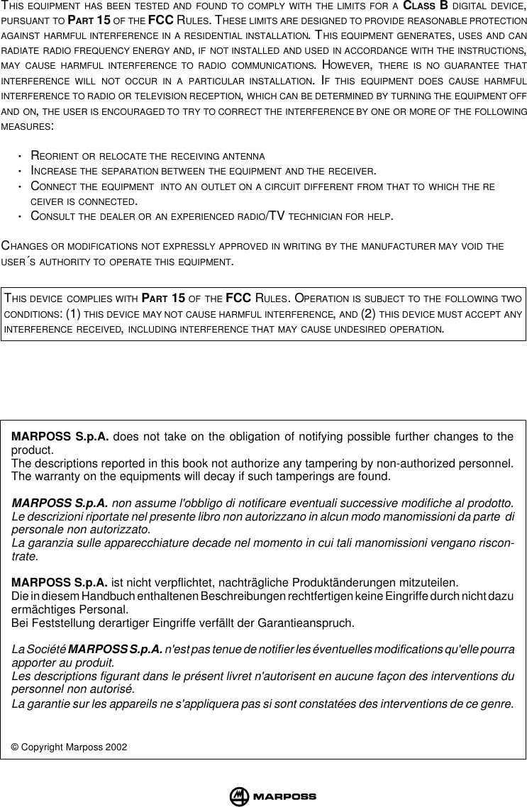 MARPOSS S.p.A. does not take on the obligation of notifying possible further changes to theproduct.The descriptions reported in this book not authorize any tampering by non-authorized personnel.The warranty on the equipments will decay if such tamperings are found.MARPOSS S.p.A. non assume l&apos;obbligo di notificare eventuali successive modifiche al prodotto.Le descrizioni riportate nel presente libro non autorizzano in alcun modo manomissioni da parte  dipersonale non autorizzato.La garanzia sulle apparecchiature decade nel momento in cui tali manomissioni vengano riscon-trate.MARPOSS S.p.A. ist nicht verpflichtet, nachträgliche Produktänderungen mitzuteilen.Die in diesem Handbuch enthaltenen Beschreibungen rechtfertigen keine Eingriffe durch nicht dazuermächtiges Personal.Bei Feststellung derartiger Eingriffe verfällt der Garantieanspruch.La Société MARPOSS S.p.A. n&apos;est pas tenue de notifier les éventuelles modifications qu&apos;elle pourraapporter au produit.Les descriptions figurant dans le présent livret n&apos;autorisent en aucune façon des interventions dupersonnel non autorisé.La garantie sur les appareils ne s&apos;appliquera pas si sont constatées des interventions de ce genre.© Copyright Marposs 2002THIS EQUIPMENT HAS BEEN TESTED AND FOUND TO COMPLY WITH THE LIMITS FOR A CLASS B DIGITAL DEVICE,PURSUANT TO PART 15 OF THE FCC RULES. THESE LIMITS ARE DESIGNED TO PROVIDE REASONABLE PROTECTIONAGAINST HARMFUL INTERFERENCE IN A RESIDENTIAL INSTALLATION. THIS EQUIPMENT GENERATES, USES AND CANRADIATE RADIO FREQUENCY ENERGY AND, IF NOT INSTALLED AND USED IN ACCORDANCE WITH THE INSTRUCTIONS,MAY CAUSE HARMFUL INTERFERENCE TO RADIO COMMUNICATIONS. HOWEVER, THERE IS NO GUARANTEE THATINTERFERENCE WILL NOT OCCUR IN A PARTICULAR INSTALLATION. IF THIS EQUIPMENT DOES CAUSE HARMFULINTERFERENCE TO RADIO OR TELEVISION RECEPTION, WHICH CAN BE DETERMINED BY TURNING THE EQUIPMENT OFFAND ON, THE USER IS ENCOURAGED TO TRY TO CORRECT THE INTERFERENCE BY ONE OR MORE OF THE FOLLOWINGMEASURES:·REORIENT OR RELOCATE THE RECEIVING ANTENNA·INCREASE THE SEPARATION BETWEEN THE EQUIPMENT AND THE RECEIVER.·CONNECT THE EQUIPMENT  INTO AN OUTLET ON A CIRCUIT DIFFERENT FROM THAT TO WHICH THE RECEIVER IS CONNECTED.·CONSULT THE DEALER OR AN EXPERIENCED RADIO/TV TECHNICIAN FOR HELP.CHANGES OR MODIFICATIONS NOT EXPRESSLY APPROVED IN WRITING BY THE MANUFACTURER MAY VOID THEUSER´S AUTHORITY TO OPERATE THIS EQUIPMENT.THIS DEVICE COMPLIES WITH PART 15 OF THE FCC RULES. OPERATION IS SUBJECT TO THE FOLLOWING TWOCONDITIONS: (1) THIS DEVICE MAY NOT CAUSE HARMFUL INTERFERENCE, AND (2) THIS DEVICE MUST ACCEPT ANYINTERFERENCE RECEIVED, INCLUDING INTERFERENCE THAT MAY CAUSE UNDESIRED OPERATION.