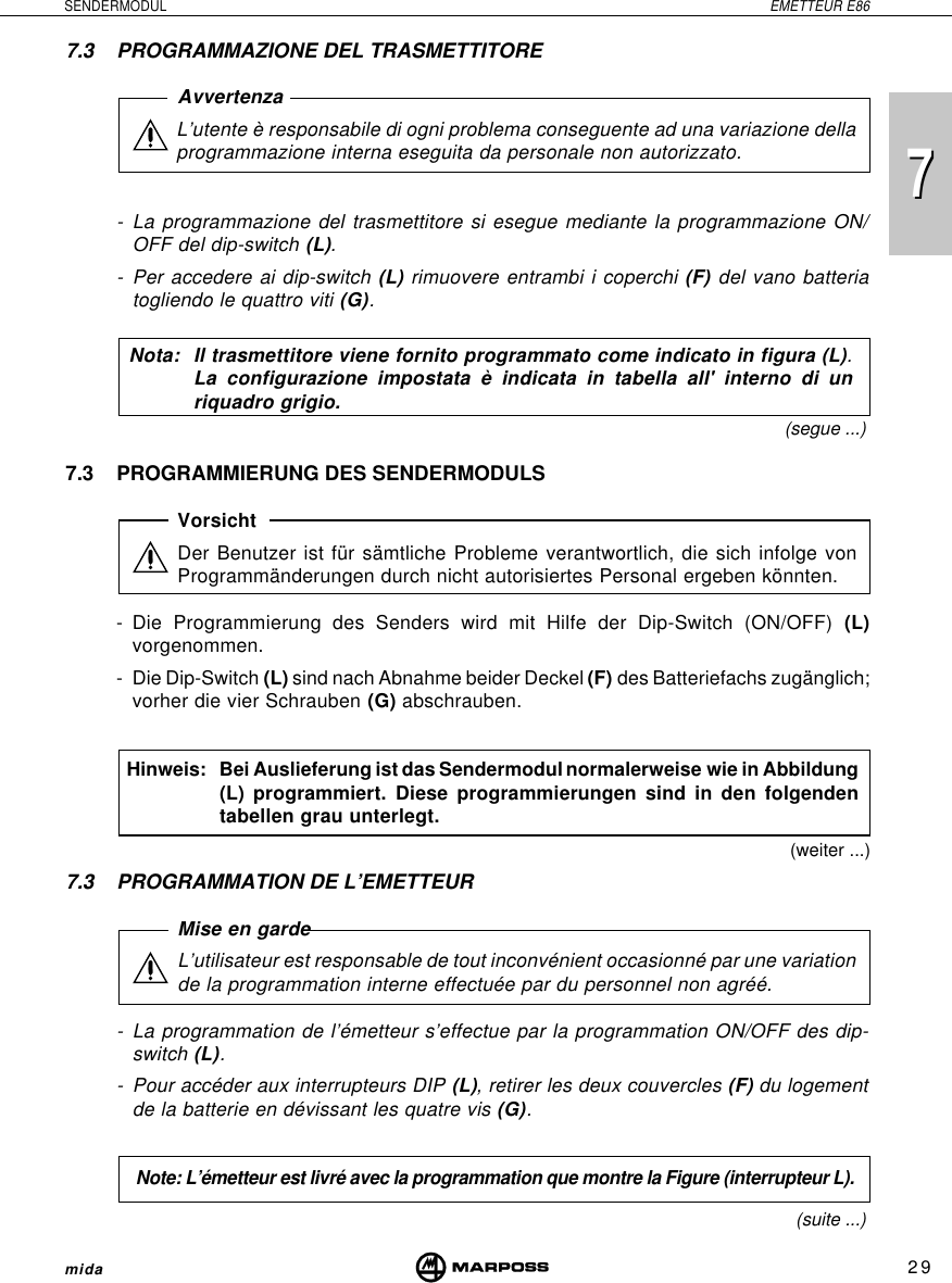 729SENDERMODUL EMETTEUR E86mida77.3 PROGRAMMATION DE L’EMETTEURMise en gardeL’utilisateur est responsable de tout inconvénient occasionné par une variationde la programmation interne effectuée par du personnel non agréé.- La programmation de l’émetteur s’effectue par la programmation ON/OFF des dip-switch (L).- Pour accéder aux interrupteurs DIP (L), retirer les deux couvercles (F) du logementde la batterie en dévissant les quatre vis (G).Note: L’émetteur est livré avec la programmation que montre la Figure (interrupteur L).(suite ...)(segue ...)(weiter ...)7.3 PROGRAMMAZIONE DEL TRASMETTITOREAvvertenzaL’utente è responsabile di ogni problema conseguente ad una variazione dellaprogrammazione interna eseguita da personale non autorizzato.- La programmazione del trasmettitore si esegue mediante la programmazione ON/OFF del dip-switch (L).- Per accedere ai dip-switch (L) rimuovere entrambi i coperchi (F) del vano batteriatogliendo le quattro viti (G).Nota: Il trasmettitore viene fornito programmato come indicato in figura (L).La configurazione impostata è indicata in tabella all&apos; interno di unriquadro grigio.7.3 PROGRAMMIERUNG DES SENDERMODULSVorsichtDer Benutzer ist für sämtliche Probleme verantwortlich, die sich infolge vonProgrammänderungen durch nicht autorisiertes Personal ergeben könnten.- Die Programmierung des Senders wird mit Hilfe der Dip-Switch (ON/OFF) (L)vorgenommen.- Die Dip-Switch (L) sind nach Abnahme beider Deckel (F) des Batteriefachs zugänglich;vorher die vier Schrauben (G) abschrauben.Hinweis: Bei Auslieferung ist das Sendermodul normalerweise wie in Abbildung(L) programmiert. Diese programmierungen sind in den folgendentabellen grau unterlegt.