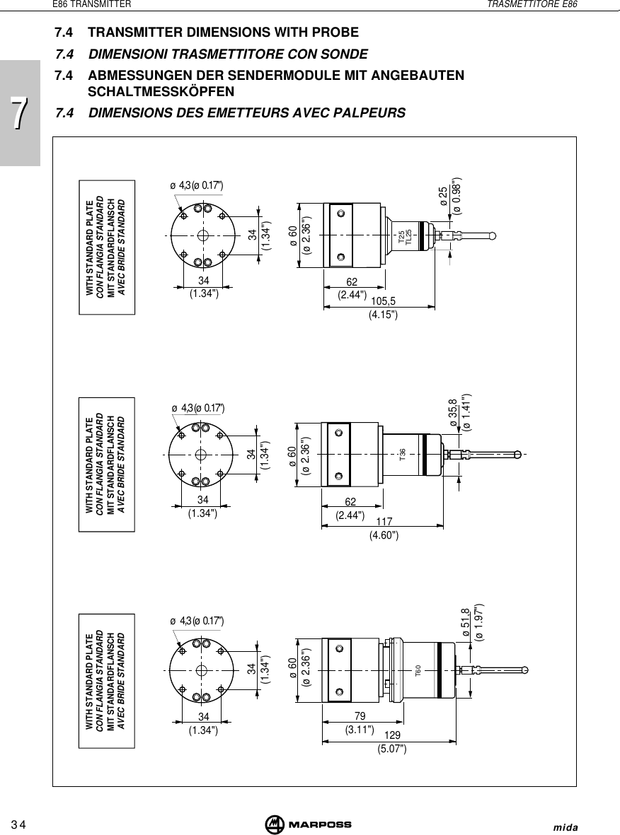 7734E86 TRANSMITTER TRASMETTITORE E86mida7.4 TRANSMITTER DIMENSIONS WITH PROBE7.4 DIMENSIONI TRASMETTITORE CON SONDE7.4 ABMESSUNGEN DER SENDERMODULE MIT ANGEBAUTENSCHALTMESSKÖPFEN7.4 DIMENSIONS DES EMETTEURS AVEC PALPEURST25TL25ø  4,3 (ø  0.17&quot;) 34(1.34&quot;)ø60(ø 2.36&quot;)34(1.34&quot;)ø25(ø 0.98&quot;)62(2.44&quot;)WITH STANDARD PLATECON FLANGIA STANDARDMIT STANDARDFLANSCHAVEC BRIDE STANDARD105,5(4.15&quot;)T36 34(1.34&quot;)ø  4,3 (ø  0.17&quot;)34(1.34&quot;)ø60(ø 2.36&quot;)WITH STANDARD PLATECON FLANGIA STANDARDMIT STANDARDFLANSCHAVEC BRIDE STANDARD62(2.44&quot;) 117(4.60&quot;)WITH STANDARD PLATECON FLANGIA STANDARDMIT STANDARDFLANSCHAVEC BRIDE STANDARDø  4,3 (ø  0.17&quot;)34(1.34&quot;)T60 34(1.34&quot;)ø60(ø 2.36&quot;)79(3.11&quot;) 129(5.07&quot;)ø 51,8(ø 1.97&quot;)ø 35,8(ø 1.41&quot;)