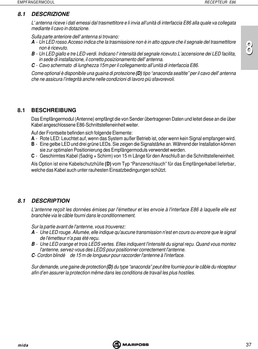 8837EMPFÄNGERMODUL RECEPTEUR E86mida8.1 DESCRIZIONEL&apos; antenna riceve i dati emessi dal trasmettitore e li invia all’unità di interfaccia E86 alla quale va collegatamediante il cavo in dotazione.Sulla parte anteriore dell&apos; antenna si trovano:A- Un LED rosso.Acceso indica che la trasmissione non è in atto oppure che il segnale del trasmettitorenon è ricevuto.B- Un LED giallo e tre LED verdi. Indicano l&apos; intensità del segnale ricevuto.L’accensione dei LED facilita,in sede di installazione, il corretto posizionamento dell&apos; antenna.C- Cavo schermato  di lunghezza 15m per il collegamento all’unità di interfaccia E86.Come optional è disponibile una guaina di protezione (D) tipo “anaconda sealtite” per il cavo dell&apos; antennache ne assicura l’integrità anche nelle condizioni di lavoro più sfavorevoli.8.1 BESCHREIBUNGDas Empfängermodul (Antenne) empfängt die von Sender übertragenen Daten und leitet diese an die überKabel angeschlossene E86-Schnittstelleneinheit weiter.Auf der Frontseite befinden sich folgende Elemente:A- Rote LED: Leuchtet auf, wenn das System außer Betrieb ist, oder wenn kein Signal empfangen wird.B- Eine gelbe LED und drei grüne LEDs. Sie zeigen die Signalstärke an. Während der Installation könnensie zur optimalen Positionierung des Empfängermoduls verwendet werden.C- Geschirmtes Kabel (5adrig + Schirm) von 15 m Länge für den Anschluß an die Schnittstelleneinheit.Als Option ist eine Kabelschutzhülle (D) vom Typ “Panzerschlauch” für das Empfängerkabel lieferbar,welche das Kabel auch unter rauhesten Einsatzbedingungen schützt.8.1 DESCRIPTIONL&apos;antenne reçoit les données émises par l&apos;émetteur et les envoie à l&apos;interface E86 à laquelle elle estbranchée via le câble fourni dans le conditionnement.Sur la partie avant de l&apos;antenne, vous trouverez:A- Une LED rouge. Allumée, elle indique qu&apos;aucune transmission n&apos;est en cours ou encore que le signalde l&apos;émetteur n&apos;a pas été reçu.B- Une LED orange et trois LEDS vertes. Elles indiquent l&apos;intensité du signal reçu. Quand vous montezl&apos;antenne, servez-vous des LEDS pour positionner correctement l&apos;antenne.C- Cordon blindé de 15 m de longueur pour raccorder l&apos;antenne à l&apos;interface.Sur demande, une gaine de protection (D) du type “anaconda” peut être fournie pour le câble du récepteurafin d’en assurer la protection même dans les conditions de travail les plus hostiles.