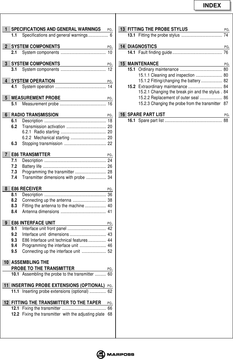 INDEX1 SPECIFICATIONS AND GENERAL WARNINGSPG.1.1 Specifications and general warnings.................. 62 SYSTEM COMPONENTSPG.2.1 System components ......................................... 103 SYSTEM COMPONENTSPG.3.1 System components ......................................... 124 SYSTEM OPERATIONPG.4.1 System operation .............................................. 145 MEASUREMENT PROBEPG.5.1 Measurement probe .......................................... 166 RADIO TRANSMISSIONPG.6.1 Description ........................................................ 186.2 Transmission activation .................................... 206.2.1 Radio starting ......................................... 206.2.2 Mechanical starting ................................ 206.3 Stopping transmission ...................................... 227 E86 TRANSMITTERPG.7.1 Description ........................................................ 247.2 Battery life ......................................................... 267.3 Programming the transmitter ............................ 287.4 Transmitter dimensions with probe .................. 348 E86 RECEIVERPG.8.1 Description ........................................................ 368.2 Connecting up the antenna .............................. 388.3 Fitting the antenna to the machine ................... 408.4 Antenna dimensions ......................................... 419 E86 INTERFACE UNITPG.9.1 Interface unit front panel ................................... 429.2 Interface unit  dimensions ................................. 439.3 E86 Interface unit technical features................ 449.4 Programming the interface unit ........................ 469.5 Connecting up the interface unit ...................... 5210 ASSEMBLING THEPROBE TO THE TRANSMITTERPG.10.1 Assembling the probe to the transmitter .......... 6011 INSERTING PROBE EXTENSIONS (OPTIONAL)PG.11.1 Inserting probe extensions (optional) ............... 6212 FITTING THE TRANSMITTER TO THE TAPERPG.12.1 Fixing the transmitter ........................................ 6612.2 Fixing the transmitter  with the adjusting plate 6813 FITTING THE PROBE STYLUSPG.13.1 Fitting the probe stylus ..................................... 7414 DIAGNOSTICSPG.14.1 Fault finding guide............................................. 7615 MAINTENANCEPG.15.1 Ordinary maintenance ...................................... 8015.1.1 Cleaning and inspection ........................ 8015.1.2 Fitting/changing the battery ................... 8215.2 Extraordinary maintenance ............................... 8415.2.1 Changing the break pin and the stylus . 8415.2.2 Replacement of outer seal .................... 8615.2.3 Changing the probe from the transmitter 8716 SPARE PART LISTPG.16.1 Spare part list .................................................... 88