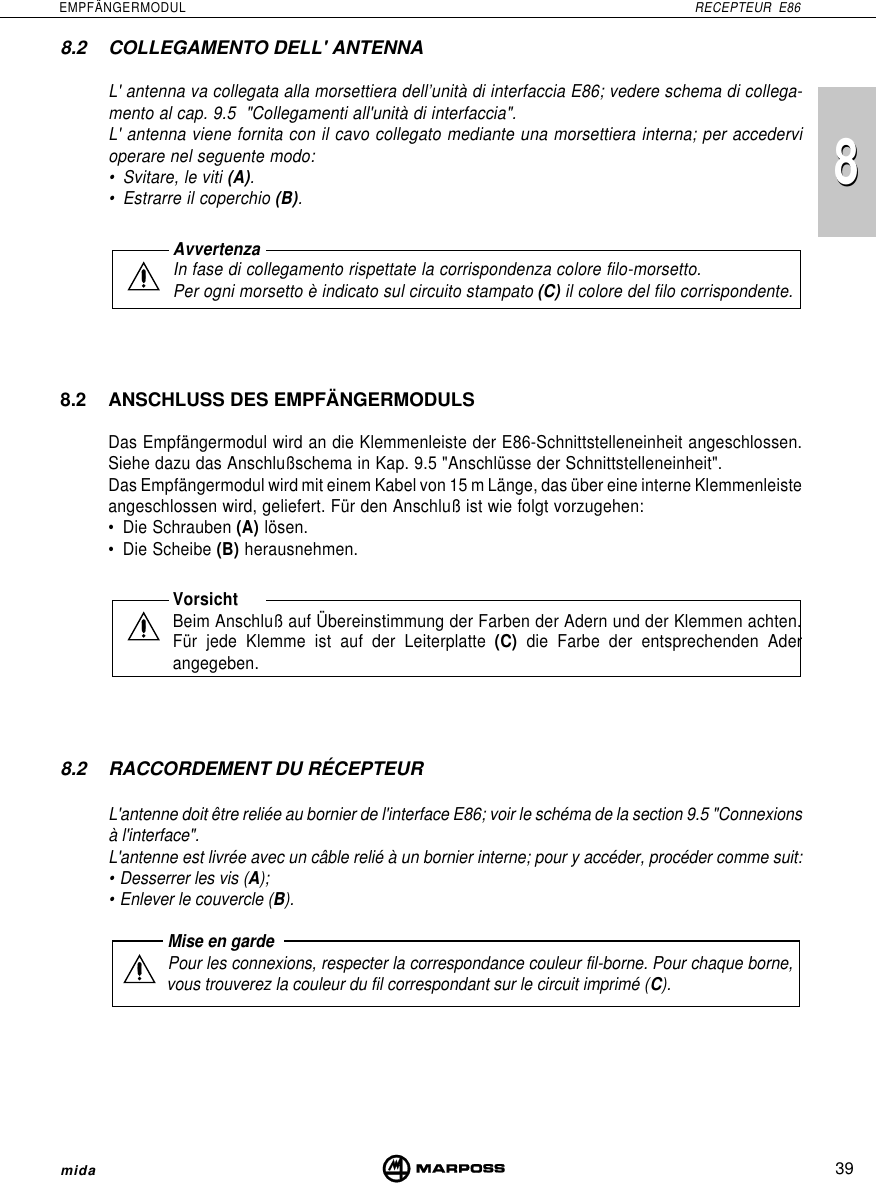 8839EMPFÄNGERMODUL RECEPTEUR E86mida8.2 COLLEGAMENTO DELL&apos; ANTENNAL&apos; antenna va collegata alla morsettiera dell’unità di interfaccia E86; vedere schema di collega-mento al cap. 9.5  &quot;Collegamenti all&apos;unità di interfaccia&quot;.L&apos; antenna viene fornita con il cavo collegato mediante una morsettiera interna; per accedervioperare nel seguente modo:• Svitare, le viti (A).• Estrarre il coperchio (B).AvvertenzaIn fase di collegamento rispettate la corrispondenza colore filo-morsetto.Per ogni morsetto è indicato sul circuito stampato (C) il colore del filo corrispondente.8.2 ANSCHLUSS DES EMPFÄNGERMODULSDas Empfängermodul wird an die Klemmenleiste der E86-Schnittstelleneinheit angeschlossen.Siehe dazu das Anschlußschema in Kap. 9.5 &quot;Anschlüsse der Schnittstelleneinheit&quot;.Das Empfängermodul wird mit einem Kabel von 15 m Länge, das über eine interne Klemmenleisteangeschlossen wird, geliefert. Für den Anschluß ist wie folgt vorzugehen:• Die Schrauben (A) lösen.• Die Scheibe (B) herausnehmen.VorsichtBeim Anschluß auf Übereinstimmung der Farben der Adern und der Klemmen achten.Für jede Klemme ist auf der Leiterplatte (C) die Farbe der entsprechenden Aderangegeben.8.2 RACCORDEMENT DU RÉCEPTEURL&apos;antenne doit être reliée au bornier de l&apos;interface E86; voir le schéma de la section 9.5 &quot;Connexionsà l&apos;interface&quot;.L&apos;antenne est livrée avec un câble relié à un bornier interne; pour y accéder, procéder comme suit:• Desserrer les vis (A);• Enlever le couvercle (B).Mise en gardePour les connexions, respecter la correspondance couleur fil-borne. Pour chaque borne,vous trouverez la couleur du fil correspondant sur le circuit imprimé (C).