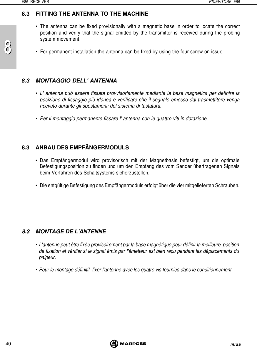 8840E86 RECEIVER RICEVITORE E86mida8.3 FITTING THE ANTENNA TO THE MACHINE• The antenna can be fixed provisionally with a magnetic base in order to locate the correctposition and verify that the signal emitted by the transmitter is received during the probingsystem movement.• For permanent installation the antenna can be fixed by using the four screw on issue.8.3 ANBAU DES EMPFÄNGERMODULS• Das Empfängermodul wird provisorisch mit der Magnetbasis befestigt, um die optimaleBefestigungsposition zu finden und um den Empfang des vom Sender übertragenen Signalsbeim Verfahren des Schaltsystems sicherzustellen.• Die entgültige Befestigung des Empfängermoduls erfolgt über die vier mitgelieferten Schrauben.8.3 MONTAGGIO DELL&apos; ANTENNA• L&apos; antenna può essere fissata provvisoriamente mediante la base magnetica per definire laposizione di fissaggio più idonea e verificare che il segnale emesso dal trasmettitore vengaricevuto durante gli spostamenti del sistema di tastatura.• Per il montaggio permanente fissare l&apos; antenna con le quattro viti in dotazione.8.3 MONTAGE DE L&apos;ANTENNE• L&apos;antenne peut être fixée provisoirement par la base magnétique pour définir la meilleure  positionde fixation et vérifier si le signal émis par l&apos;émetteur est bien reçu pendant les déplacements dupalpeur.• Pour le montage définitif, fixer l&apos;antenne avec les quatre vis fournies dans le conditionnement.