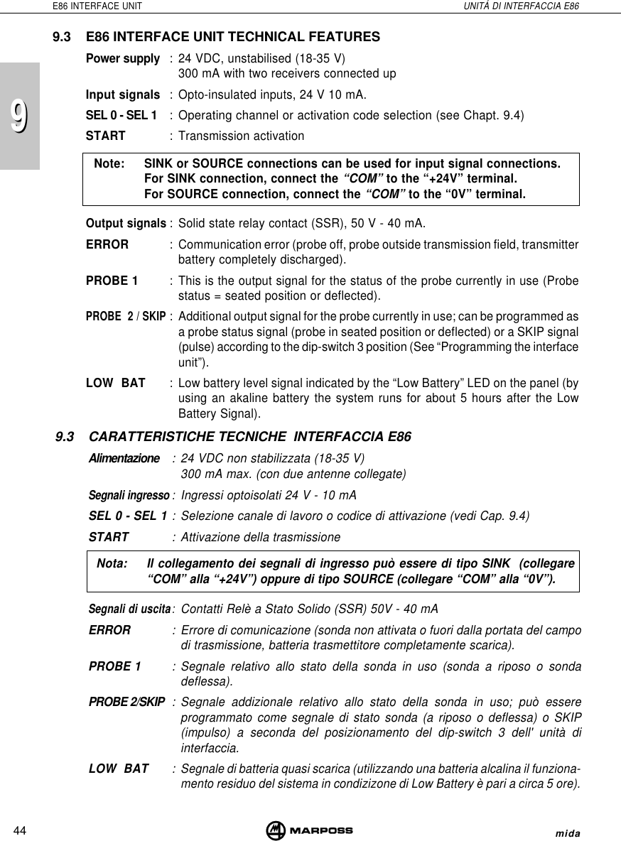 44E86 INTERFACE UNIT UNITÁ DI INTERFACCIA E86mida999.3 E86 INTERFACE UNIT TECHNICAL FEATURESPower supply : 24 VDC, unstabilised (18-35 V)300 mA with two receivers connected upInput signals : Opto-insulated inputs, 24 V 10 mA.SEL 0 - SEL 1 :Operating channel or activation code selection (see Chapt. 9.4)START : Transmission activationNote: SINK or SOURCE connections can be used for input signal connections.For SINK connection, connect the “COM” to the “+24V” terminal.For SOURCE connection, connect the “COM” to the “0V” terminal.Output signals: Solid state relay contact (SSR), 50 V - 40 mA.ERROR : Communication error (probe off, probe outside transmission field, transmitterbattery completely discharged).PROBE 1 : This is the output signal for the status of the probe currently in use (Probestatus = seated position or deflected).PROBE  2 / SKIP: Additional output signal for the probe currently in use; can be programmed asa probe status signal (probe in seated position or deflected) or a SKIP signal(pulse) according to the dip-switch 3 position (See “Programming the interfaceunit”).LOW  BAT : Low battery level signal indicated by the “Low Battery” LED on the panel (byusing an akaline battery the system runs for about 5 hours after the LowBattery Signal).9.3 CARATTERISTICHE TECNICHE  INTERFACCIA E86Alimentazione : 24 VDC non stabilizzata (18-35 V)300 mA max. (con due antenne collegate)Segnali ingresso:Ingressi optoisolati 24 V - 10 mASEL 0 - SEL 1 : Selezione canale di lavoro o codice di attivazione (vedi Cap. 9.4)START : Attivazione della trasmissioneNota: Il collegamento dei segnali di ingresso può essere di tipo SINK  (collegare“COM” alla “+24V”) oppure di tipo SOURCE (collegare “COM” alla “0V”).Segnali di uscita:Contatti Relè a Stato Solido (SSR) 50V - 40 mAERROR : Errore di comunicazione (sonda non attivata o fuori dalla portata del campodi trasmissione, batteria trasmettitore completamente scarica).PROBE 1 : Segnale relativo allo stato della sonda in uso (sonda a riposo o sondadeflessa).PROBE 2/SKIP : Segnale addizionale relativo allo stato della sonda in uso; può essereprogrammato come segnale di stato sonda (a riposo o deflessa) o SKIP(impulso) a seconda del posizionamento del dip-switch 3 dell&apos; unità diinterfaccia.LOW  BAT :Segnale di batteria quasi scarica (utilizzando una batteria alcalina il funziona-mento residuo del sistema in condizizone di Low Battery è pari a circa 5 ore).