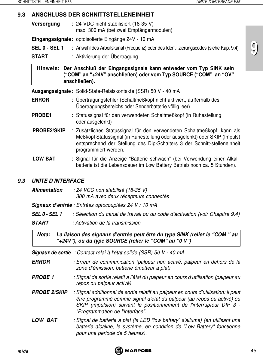 45SCHNITTSTELLENEINHEIT E86 UNITE D’INTERFACE E86mida999.3 ANSCHLUSS DER SCHNITTSTELLENEINHEITVersorgung : 24 VDC nicht stabilisiert (18-35 V)max. 300 mA (bei zwei Empfängermodulen)Eingangssignale:optoisolierte Eingänge 24V - 10 mASEL 0 - SEL 1:Anwahl des Arbeitskanal (Frequenz) oder des Identifizierungscodes (siehe Kap. 9.4)START : Aktivierung der ÜbertragungHinweis:Der Anschluß der Eingangssignale kann entweder vom Typ SINK sein(“COM” an “+24V” anschließen) oder vom Typ SOURCE (“COM”  an “OV”anschließen).Ausgangssignale: Solid-State-Relaiskontakte (SSR) 50 V - 40 mAERROR : Übertragungsfehler (Schaltmeßkopf nicht aktiviert, außerhalb desÜbertragungsbereichs oder Senderbatterie völlig leer)PROBE1 : Statussignal für den verwendeten Schaltmeßkopf (in Ruhestellungoder ausgelenkt)PROBE2/SKIP : Zusätzliches Statussignal für den verwendeten Schaltmeßkopf; kann alsMeßkopf Statussignal (in Ruhestellung oder ausgelenkt) oder SKIP (Impuls)entsprechend der Stellung des Dip-Schalters 3 der Schnitt-stelleneinheitprogrammiert werden.LOW BAT : Signal für die Anzeige “Batterie schwach” (bei Verwendung einer Alkali-batterie ist die Lebensdauer im Low Battery Betrieb noch ca. 5 Stunden).9.3 UNITE D’INTERFACEAlimentation : 24 VCC non stabilisé (18-35 V)300 mA avec deux récepteurs connectésSignaux d’entrée :Entrées optocouplées 24 V / 10 mASEL 0 - SEL 1 : Sélection du canal de travail ou du code d’activation (voir Chapitre 9.4)START : Activation de la transmissionNota: La liaison des signaux d’entrée peut être du type SINK (relier le “COM ” au“+24V”), ou du type SOURCE (relier le “COM” au “0 V”)Signaux de sortie  : Contact relai à l&apos;état solide (SSR) 50 V - 40 mA.ERROR : Erreur de communication (palpeur non activé, palpeur en dehors de lazone d’émission, batterie émetteur à plat).PROBE 1 : Signal de sortie relatif à l’état du palpeur en cours d’utilisation (palpeur aurepos ou palpeur activé).PROBE 2/SKIP : Signal additionnel de sortie relatif au palpeur en cours d’utilisation: il peutêtre programmé comme signal d’état du palpeur (au repos ou activé) ouSKIP (impulsion) suivant le positionnement de l&apos;interrupteur DIP 3 -“Programmation de l’interface”.LOW  BAT : Signal de batterie à plat (la LED “low battery” s&apos;allume) (en utilisant unebatterie alcaline, le systéme, en condition de &quot;Low Battery&quot; fonctionnepour une periode de 5 heures).