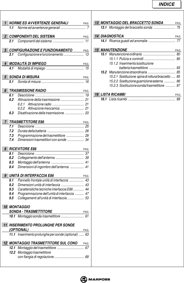 INDICE1 NORME ED AVVERTENZE GENERALIPAG.1.1 Norme ed avvertenze generali ............................. 72 COMPONENTI DEL SISTEMAPAG.2.1 Componenti del sistema .................................... 113 CONFIGURAZIONE E FUNZIONAMENTOPAG.3.1 Configurazione e funzionamento ....................... 134 MODALITÀ DI IMPIEGOPAG.4.1 Modalità di impiego ........................................... 155 SONDA DI MISURAPAG.5.1 Sonda di misura ................................................. 166 TRASMISSIONE RADIOPAG.6.1 Descrizione ........................................................ 196.2 Attivazione della trasmissione ........................... 216.2.1 Attivazione radio .................................... 216.2.2 Attivazione meccanica ........................... 216.3 Disattivazione della trasmissione ...................... 237 TRASMETTITORE E86PAG.7.1 Descrizione ........................................................ 257.2 Durata della batteria .......................................... 267.3 Programmazione del trasmettitore .................... 297.4 Dimensioni trasmettitori con sonde ................... 348 RICEVITORE E86PAG.8.1 Descrizione ........................................................ 378.2 Collegamento dell&apos;antenna ................................ 398.3 Montaggio dell&apos;antenna ..................................... 418.4 Dimensioni di ingombro dell&apos;antenna ................ 419 UNITÀ DI INTERFACCIA E86PAG.9.1 Pannello frontale unità di interfaccia ................. 439.2 Dimensioni unità di interfaccia .......................... 439.3 Caratteristiche tecniche interfaccia E86 ............ 449.4 Programmazione dell&apos;unità di interfaccia .......... 479.5 Collegamenti all&apos;unità di interfaccia ................... 5310 MONTAGGIOSONDA - TRASMETTITOREPAG.10.1 Montaggio sonda-trasmettitore .......................... 6111 INSERIMENTO PROLUNGHE PER SONDE(OPTIONAL)PAG.11.1 Inserimento prolunghe per sonde (optional) ...... 6312 MONTAGGIO TRASMETTITORE SUL CONOPAG.12.1 Montaggio del trasmettitore ............................... 6712.2 Montaggio trasmettitorecon flangia di regolazione .................................. 6913 MONTAGGIO DEL BRACCETTO SONDAPAG.13.1 Montaggio del braccetto sonda ......................... 7514 DIAGNOSTICAPAG.14.1 Ricerca guasti ed anomalie ............................... 7715 MANUTENZIONEPAG.15.1 Manutenzione ordinaria ..................................... 8015.1.1 Pulizia e controlli .................................... 8015.1.2 Inserimento/sostituzionebatteria trasmettitore .............................. 8315.2 Manutenzione straordinaria ............................... 8515.2.1 Sostituzione  spina di rottura/braccetto ..... 8515.2.2 Sostituzione guarnizione esterna ............. 8615.2.3 Sostituzione sonda/trasmettitore ........... 8716 LISTA RICAMBIPAG.16.1 Lista ricambi ...................................................... 89