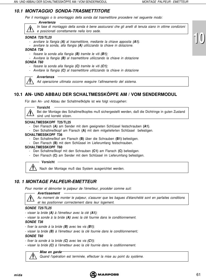 101061AN- UND ABBAU DER SCHALTMESSKÖPFE AM / VOM SENDERMODUL MONTAGE  PALPEUR - EMETTEURmida10.1 MONTAGGIO SONDA-TRASMETTITOREPer il montaggio o lo smontaggio della sonda dal trasmettitore procedere nel seguente modo: AvvertenzaIn fase di montaggio della sonda è bene assicurarsi che gli anelli di tenuta siano in ottime condizionie posizionati correttamente nella loro sede.SONDA T25/TL25- avvitare la flangia (A) al trasmettitore, mediante la chiave apposita (A1).- avvitare la sonda, alla flangia (A) utilizzando la chiave in dotazione.SONDA T36- fissare la sonda alla flangia (B) tramite le viti (B1);- Avvitare la flangia (B) al trasmettitore utilizzando la chiave in dotazioneSONDA T60- fissare la sonda alla flangia (C) tramite le viti (C1);- Avvitare la flangia (C) al trasmettitore utilizzando la chiave in dotazioneAvvertenzaAd operazione ultimata occorre eseguire l’allineamento del sistema.10.1 AN- UND ABBAU DER SCHALTMESSKÖPFE AM / VOM SENDERMODULFür den An- und Abbau der Schaltmeßköpfe ist wie folgt vorzugehen:VorsichtBei der Montage des Schaltmeßkopfes muß sichergestellt werden, daß die Dichtringe in guten Zustandsind und korrekt sitzen.SCHALTMESSKOPF T25/TL25- Den Flansch (A) am Sender mit dem geeigneten Schlüssel festschrauben (A1).- Den Schaltmeßkopf am Flansch (A) mit dem mitgelieferten Schlüssel  befestigen.SCHALTMESSKOPF T36- Den Schaltmeßkof am Flansch (B) über die Schrauben (B1) befestigen.- Den Flansch (B) mit dem Schlüssel im Lieferumfang festschrauben.SCHALTMESSKOPF T60- Den Schaltmeßkopf mit den Schrauben (C1) am Flansch (C) befestigen.- Den Flansch (C) am Sender mit dem Schlüssel im Lieferumfang befestigen.VorsichtNach der Montage muß das System ausgerichtet werden.10. 1 MONTAGE PALPEUR-EMETTEURPour monter et démonter le palpeur de l&apos;émetteur, procéder comme suit:AvertissementAu moment de monter le palpeur, s&apos;assurer que les bagues d&apos;étanchéité sont en parfaites conditionset les positionner corrrectement dans leur logement.SONDE T25/TL25- visser la bride (A) à l&apos;émetteur avec la clé (A1);- visser la sonde à la bride (A) avec la clé fournie dans le conditionnement.SONDE T36- fixer la sonde à la bride (B) avec les vis (B1);- visser la bride (B) à l&apos;émetteur avec la clé fournie dans le conditionnement;SONDE T60- fixer la sonde à la bride (C) avec les vis (C1);- visser la bride (C) à l&apos;émetteur avec la clé fournie dans le coditionnement.Mise en gardeQuand l&apos;opération est terminée, effectuer la mise au point du système.