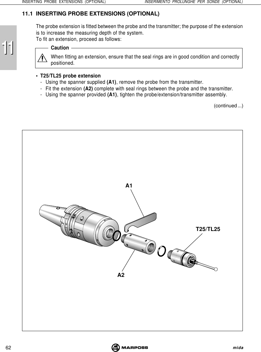 111162INSERTING PROBE EXTENSIONS (OPTIONAL) INSERIMENTO PROLUNGHE PER SONDE (OPTIONAL) midaA1A2T25/TL2511.1 INSERTING PROBE EXTENSIONS (OPTIONAL)The probe extension is fitted between the probe and the transmitter; the purpose of the extensionis to increase the measuring depth of the system.To fit an extension, proceed as follows:CautionWhen fitting an extension, ensure that the seal rings are in good condition and correctlypositioned.• T25/TL25 probe extension- Using the spanner supplied (A1), remove the probe from the transmitter.- Fit the extension (A2) complete with seal rings between the probe and the transmitter.- Using the spanner provided (A1), tighten the probe/extension/transmitter assembly.(continued ...)