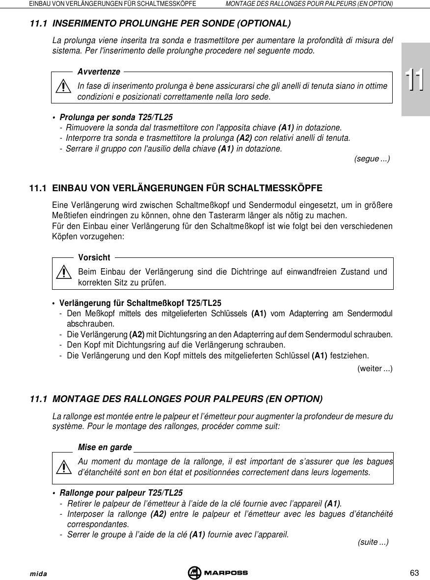 111163EINBAU VON VERLÄNGERUNGEN FÜR SCHALTMESSKÖPFE MONTAGE DES RALLONGES POUR PALPEURS (EN OPTION)mida(segue ...)(weiter ...)(suite ...)11.1 INSERIMENTO PROLUNGHE PER SONDE (OPTIONAL)La prolunga viene inserita tra sonda e trasmettitore per aumentare la profondità di misura delsistema. Per l&apos;inserimento delle prolunghe procedere nel seguente modo.AvvertenzeIn fase di inserimento prolunga è bene assicurarsi che gli anelli di tenuta siano in ottimecondizioni e posizionati correttamente nella loro sede.• Prolunga per sonda T25/TL25- Rimuovere la sonda dal trasmettitore con l&apos;apposita chiave (A1) in dotazione.- Interporre tra sonda e trasmettitore la prolunga (A2) con relativi anelli di tenuta.- Serrare il gruppo con l&apos;ausilio della chiave (A1) in dotazione.11.1 EINBAU VON VERLÄNGERUNGEN FÜR SCHALTMESSKÖPFEEine Verlängerung wird zwischen Schaltmeßkopf und Sendermodul eingesetzt, um in größereMeßtiefen eindringen zu können, ohne den Tasterarm länger als nötig zu machen.Für den Einbau einer Verlängerung für den Schaltmeßkopf ist wie folgt bei den verschiedenenKöpfen vorzugehen:VorsichtBeim Einbau der Verlängerung sind die Dichtringe auf einwandfreien Zustand undkorrekten Sitz zu prüfen.• Verlängerung für Schaltmeßkopf T25/TL25- Den Meßkopf mittels des mitgelieferten Schlüssels (A1) vom Adapterring am Sendermodulabschrauben.- Die Verlängerung (A2) mit Dichtungsring an den Adapterring auf dem Sendermodul schrauben.- Den Kopf mit Dichtungsring auf die Verlängerung schrauben.- Die Verlängerung und den Kopf mittels des mitgelieferten Schlüssel (A1) festziehen.11.1 MONTAGE DES RALLONGES POUR PALPEURS (EN OPTION)La rallonge est montée entre le palpeur et l’émetteur pour augmenter la profondeur de mesure dusystème. Pour le montage des rallonges, procéder comme suit:Mise en gardeAu moment du montage de la rallonge, il est important de s’assurer que les baguesd’étanchéité sont en bon état et positionnées correctement dans leurs logements.• Rallonge pour palpeur T25/TL25- Retirer le palpeur de l’émetteur à l’aide de la clé fournie avec l’appareil (A1).- Interposer la rallonge (A2) entre le palpeur et l’émetteur avec les bagues d’étanchéitécorrespondantes.- Serrer le groupe à l’aide de la clé (A1) fournie avec l’appareil.