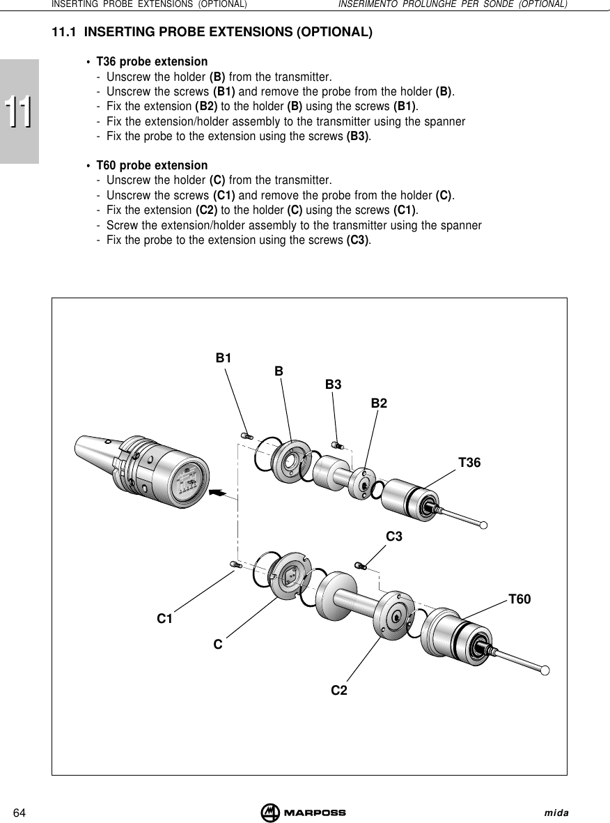 111164INSERTING PROBE EXTENSIONS (OPTIONAL) INSERIMENTO PROLUNGHE PER SONDE (OPTIONAL) mida11.1 INSERTING PROBE EXTENSIONS (OPTIONAL)• T36 probe extension- Unscrew the holder (B) from the transmitter.- Unscrew the screws (B1) and remove the probe from the holder (B).- Fix the extension (B2) to the holder (B) using the screws (B1).- Fix the extension/holder assembly to the transmitter using the spanner- Fix the probe to the extension using the screws (B3).• T60 probe extension- Unscrew the holder (C) from the transmitter.- Unscrew the screws (C1) and remove the probe from the holder (C).- Fix the extension (C2) to the holder (C) using the screws (C1).- Screw the extension/holder assembly to the transmitter using the spanner- Fix the probe to the extension using the screws (C3).BB2B3B1C1C2C3CT60T36