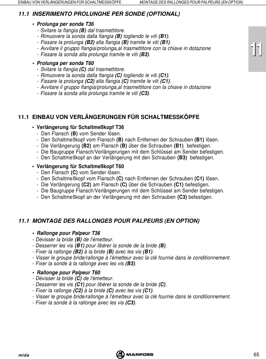 111165EINBAU VON VERLÄNGERUNGEN FÜR SCHALTMESSKÖPFE MONTAGE DES RALLONGES POUR PALPEURS (EN OPTION)mida11.1 INSERIMENTO PROLUNGHE PER SONDE (OPTIONAL)• Prolunga per sonda T36- Svitare la flangia (B) dal trasmettitore.- Rimuovere la sonda dalla flangia (B) togliendo le viti (B1).- Fissare la prolunga (B2) alla flangia (B) tramite le viti (B1).- Avvitare il gruppo flangia/prolunga,al trasmettitore con la chiave in dotazione- Fissare la sonda alla prolunga tramite le viti (B3).• Prolunga per sonda T60- Svitare la flangia (C) dal trasmettitore.- Rimuovere la sonda dalla flangia (C) togliendo le viti (C1).- Fissare la prolunga (C2) alla flangia (C) tramite le viti (C1).- Avvitare il gruppo flangia/prolunga,al trasmettitore con la chiave in dotazione- Fissare la sonda alla prolunga tramite le viti (C3).11.1 EINBAU VON VERLÄNGERUNGEN FÜR SCHALTMESSKÖPFE• Verlängerung für Schaltmeßkopf T36- Den Flansch (B) vom Sender lösen.- Den Schaltmeßkopf vom Flansch (B) nach Entfernen der Schrauben (B1) lösen.- Die Verlängerung (B2) am Flansch (B) über die Schrauben (B1)  befestigen.- Die Baugruppe Flansch/Verlängerungen mit dem Schlüssel am Sender befestigen.- Den Schaltmeßkopf an der Verlängerung mit den Schrauben (B3)  befestigen.• Verlängerung für Schaltmeßkopf T60- Den Flansch (C) vom Sender lösen.- Den Schaltmeßkopf vom Flansch (C) nach Entfernen der Schrauben (C1) lösen.- Die Verlängerung (C2) am Flansch (C) über die Schrauben (C1) befestigen.- Die Baugruppe Flansch/Verlängerungen mit dem Schlüssel am Sender befestigen.- Den Schaltmeßkopf an der Verlängerung mit den Schrauben (C3) befestigen.11.1 MONTAGE DES RALLONGES POUR PALPEURS (EN OPTION)• Rallonge pour Palpeur T36- Dévisser la bride (B) de l&apos;émetteur.- Desserrer les vis (B1) pour libérer la sonde de la bride (B).- Fixer la rallonge (B2) à la bride (B) avec les vis (B1).- Visser le groupe bride/rallonge à l&apos;émetteur avec la clé fournie dans le conditionnement.- Fixer la sonde à la rallonge avec les vis (B3).• Rallonge pour Palpeur T60- Dévisser la bride (C) de l&apos;émetteur.- Desserrer les vis (C1) pour libérer la sonde de la bride (C).- Fixer la rallonge (C2) à la bride (C) avec les vis (C1).- Visser le groupe bride/rallonge à l&apos;émetteur avec la clé fournie dans le conditionnement.- Fixer la sonde à la rallonge avec les vis (C3).