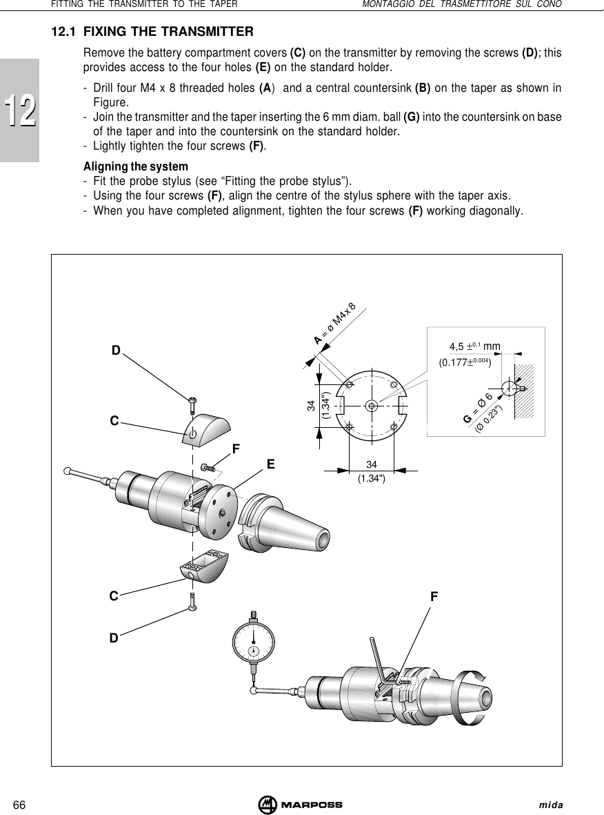 66FITTING THE TRANSMITTER TO THE TAPER MONTAGGIO DEL TRASMETTITORE SUL CONO mida121212.1 FIXING THE TRANSMITTERRemove the battery compartment covers (C) on the transmitter by removing the screws (D); thisprovides access to the four holes (E) on the standard holder.- Drill four M4 x 8 threaded holes (A)  and a central countersink (B) on the taper as shown inFigure.- Join the transmitter and the taper inserting the 6 mm diam. ball (G) into the countersink on baseof the taper and into the countersink on the standard holder.- Lightly tighten the four screws (F).Aligning the system- Fit the probe stylus (see “Fitting the probe stylus”).- Using the four screws (F), align the centre of the stylus sphere with the taper axis.- When you have completed alignment, tighten the four screws (F) working diagonally.A = ø M4 x 834(1.34&quot;)34(1.34&quot;)G = Ø 6(Ø 0.23&quot;)4,5 ±0,1(0.177±0.004)FCDCDFEmm