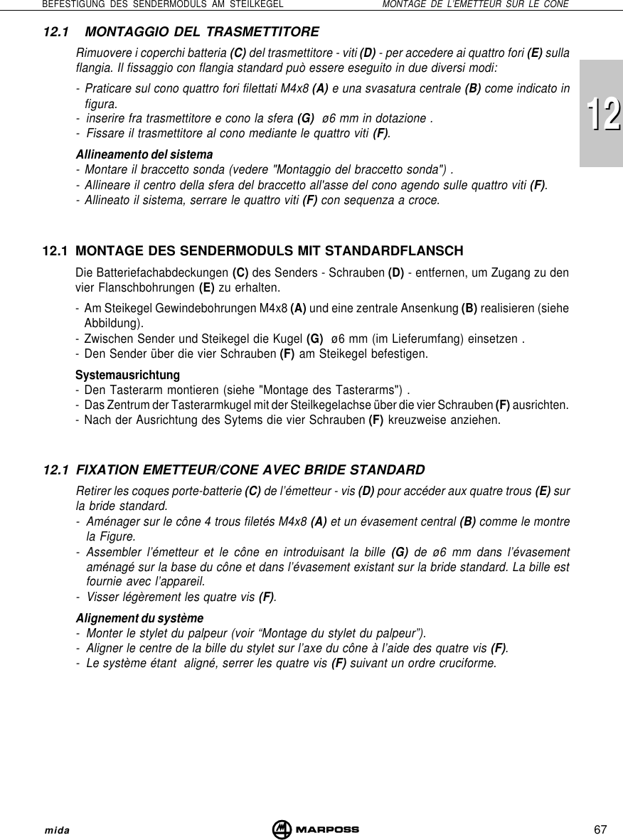 67BEFESTIGUNG DES SENDERMODULS AM STEILKEGEL MONTAGE DE L’EMETTEUR SUR LE CONEmida121212.1 MONTAGGIO DEL TRASMETTITORERimuovere i coperchi batteria (C) del trasmettitore - viti (D) - per accedere ai quattro fori (E) sullaflangia. Il fissaggio con flangia standard può essere eseguito in due diversi modi:- Praticare sul cono quattro fori filettati M4x8 (A) e una svasatura centrale (B) come indicato infigura.- inserire fra trasmettitore e cono la sfera (G)  ø6 mm in dotazione .- Fissare il trasmettitore al cono mediante le quattro viti (F).Allineamento del sistema- Montare il braccetto sonda (vedere &quot;Montaggio del braccetto sonda&quot;) .- Allineare il centro della sfera del braccetto all&apos;asse del cono agendo sulle quattro viti (F).- Allineato il sistema, serrare le quattro viti (F) con sequenza a croce.12.1 MONTAGE DES SENDERMODULS MIT STANDARDFLANSCHDie Batteriefachabdeckungen (C) des Senders - Schrauben (D) - entfernen, um Zugang zu denvier Flanschbohrungen (E) zu erhalten.- Am Steikegel Gewindebohrungen M4x8 (A) und eine zentrale Ansenkung (B) realisieren (sieheAbbildung).- Zwischen Sender und Steikegel die Kugel (G)  ø6 mm (im Lieferumfang) einsetzen .- Den Sender über die vier Schrauben (F) am Steikegel befestigen.Systemausrichtung- Den Tasterarm montieren (siehe &quot;Montage des Tasterarms&quot;) .- Das Zentrum der Tasterarmkugel mit der Steilkegelachse über die vier Schrauben (F) ausrichten.- Nach der Ausrichtung des Sytems die vier Schrauben (F) kreuzweise anziehen.12.1 FIXATION EMETTEUR/CONE AVEC BRIDE STANDARDRetirer les coques porte-batterie (C) de l’émetteur - vis (D) pour accéder aux quatre trous (E) surla bride standard.- Aménager sur le cône 4 trous filetés M4x8 (A) et un évasement central (B) comme le montrela Figure.- Assembler l’émetteur et le cône en introduisant la bille (G) de ø6 mm dans l’évasementaménagé sur la base du cône et dans l’évasement existant sur la bride standard. La bille estfournie avec l’appareil.- Visser légèrement les quatre vis (F).Alignement du système- Monter le stylet du palpeur (voir “Montage du stylet du palpeur”).- Aligner le centre de la bille du stylet sur l’axe du cône à l’aide des quatre vis (F).- Le système étant  aligné, serrer les quatre vis (F) suivant un ordre cruciforme.