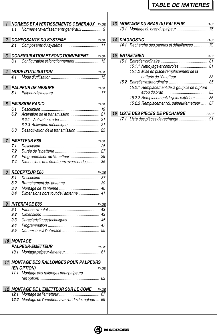 TABLE DE MATIERES13 MONTAGE DU BRAS DU PALPEURPAGE13.1 Montage du bras du palpeur .............................. 7514 DIAGNOSTICPAGE14.1 Recherche des pannes et défaillances ............. 7915 ENTRETEIENPAGE15.1 Entretien ordinaire ............................................. 8115.1.1 Nettoyage et contrôles ........................... 8115.1.2 Mise en place/remplacement de labatterie de l&apos;émetteur ............................. 8315.2 Entretien extraordinaire ..................................... 8515.2.1 Remplacement de la goupille de ruptureet/ou du bras .......................................... 8515.2.2 Remplacement du joint extérieur ........... 8615.2.3 Remplacement du palpeur/émetteur ...... 8716 LISTE DES PIECES DE RECHANGEPAGE17.1 Liste des pièces de rechange ............................ 911 NORMES ET AVERTISSEMENTS GENERAUXPAGE1.1 Normes et avertissements généraux ................... 92 COMPOSANTS DU SYSTEMEPAGE2.1 Composants du système ................................... 113 CONFIGURATION ET FONCTIONNEMENTPAGE3.1 Configuration et fonctionnement ........................ 134 MODE D&apos;UTILISATIONPAGE4.1 Mode d&apos;utilisation ............................................... 155 PALPEUR DE MESUREPAGE5.1 Palpeur de mesure ............................................ 176 EMISSION RADIOPAGE6.1 Description ......................................................... 196.2 Activation de la transmission ............................ 216.2.1 Activation radio ...................................... 216.2.3  Activation mécanique .............................. 216.3 Désactivation de la transmission....................... 237 EMETTEUR E86PAGE7.1 Description ......................................................... 257.2 Durée de la batterie ........................................... 277.3 Programmation de l&apos;émetteur ............................ 297.4 Dimensions des émetteurs avec sondes ........... 358 RECEPTEUR E86PAGE8.1 Description ......................................................... 378.2 Branchement de l&apos;antenne ................................. 398.3 Montage de  l&apos;antenne ....................................... 408.4 Dimensions hors tout de l&apos;antenne .................... 419 INTERFACE E86PAGE9.1 Panneau frontal ................................................. 439.2 Dimensions ........................................................ 439.3 Caractéristiques techniques .............................. 459.4 Programmation .................................................. 479.5 Connexions à l&apos;interface .................................... 5510 MONTAGEPALPEUR-EMETTEURPAGE10.1 Montage palpeur-émetteur ................................. 6111 MONTAGE DES RALLONGES POUR PALPEURS(EN OPTION)PAGE11.1 Montage des rallonges pour palpeurs(en option) .......................................................... 6312 MONTAGE DE L&apos;EMETTEUR SUR LE CONEPAGE12.1 Montage de l&apos;émetteur ....................................... 6712.2 Montage de l&apos;émetteur avec bride de réglage ... 69