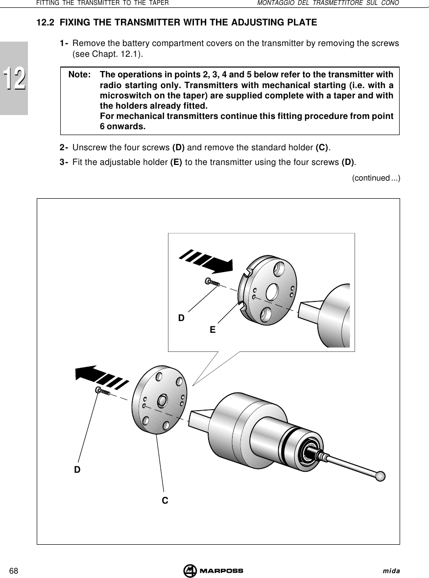 68FITTING THE TRANSMITTER TO THE TAPER MONTAGGIO DEL TRASMETTITORE SUL CONO mida121212.2 FIXING THE TRANSMITTER WITH THE ADJUSTING PLATE1- Remove the battery compartment covers on the transmitter by removing the screws(see Chapt. 12.1).Note: The operations in points 2, 3, 4 and 5 below refer to the transmitter withradio starting only. Transmitters with mechanical starting (i.e. with amicroswitch on the taper) are supplied complete with a taper and withthe holders already fitted.For mechanical transmitters continue this fitting procedure from point6 onwards.2- Unscrew the four screws (D) and remove the standard holder (C).3- Fit the adjustable holder (E) to the transmitter using the four screws (D).(continued ...)CDDE