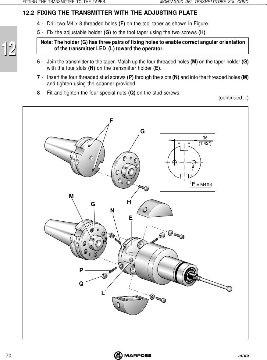 70FITTING THE TRANSMITTER TO THE TAPER MONTAGGIO DEL TRASMETTITORE SUL CONO mida1212==FGHMENGQPL12.2 FIXING THE TRANSMITTER WITH THE ADJUSTING PLATE4- Drill two M4 x 8 threaded holes (F) on the tool taper as shown in Figure.5- Fix the adjustable holder (G) to the tool taper using the two screws (H).Note: The holder (G) has three pairs of fixing holes to enable correct angular orientationof the transmitter LED  (L) toward the operator.6- Join the transmitter to the taper. Match up the four threaded holes (M) on the taper holder (G)with the four slots (N) on the transmitter holder (E).7- Insert the four threaded stud screws (P) through the slots (N) and into the threaded holes (M)and tighten using the spanner provided.8- Fit and tighten the four special nuts (Q) on the stud screws.F = M4X8(continued ...)36(1.42&quot;)