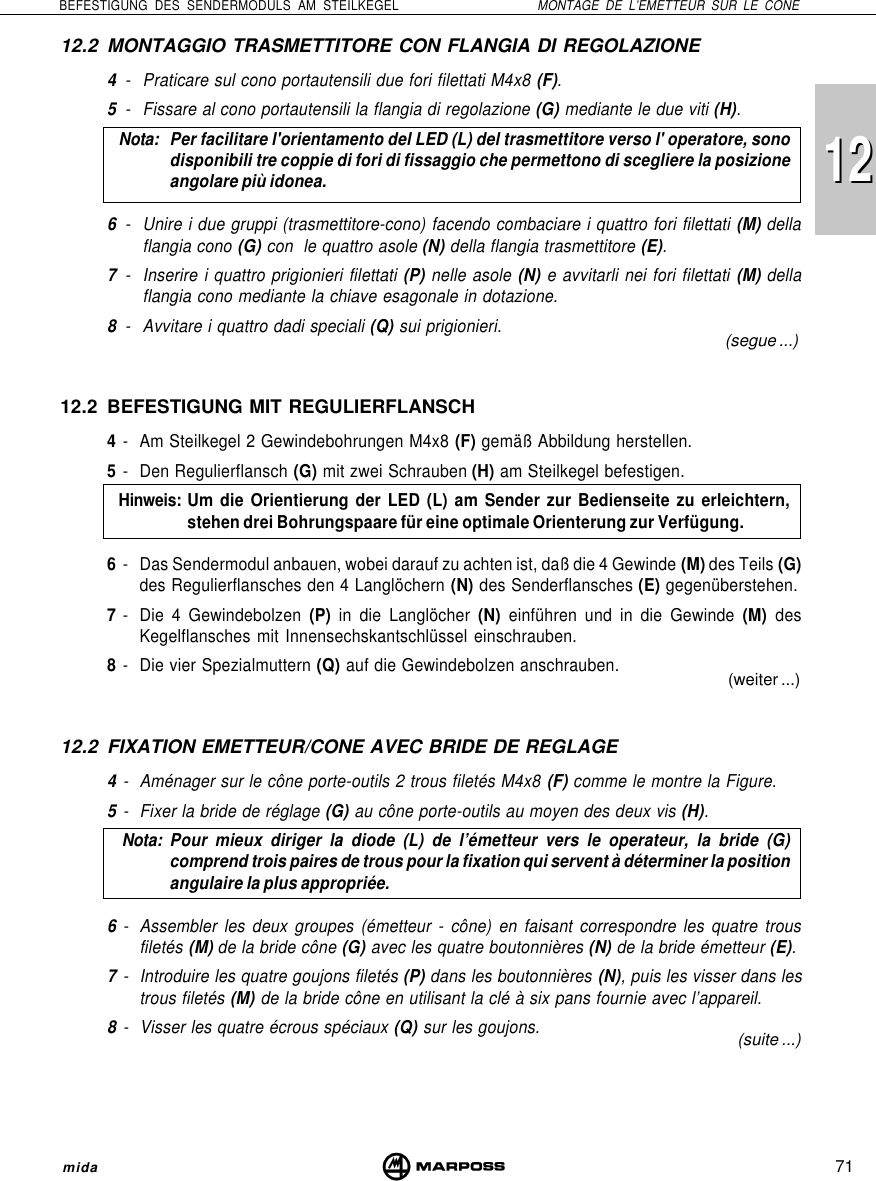 71BEFESTIGUNG DES SENDERMODULS AM STEILKEGEL MONTAGE DE L’EMETTEUR SUR LE CONEmida121212.2 MONTAGGIO TRASMETTITORE CON FLANGIA DI REGOLAZIONE4- Praticare sul cono portautensili due fori filettati M4x8 (F).5- Fissare al cono portautensili la flangia di regolazione (G) mediante le due viti (H).Nota: Per facilitare l&apos;orientamento del LED (L) del trasmettitore verso l&apos; operatore, sonodisponibili tre coppie di fori di fissaggio che permettono di scegliere la posizioneangolare più idonea.6- Unire i due gruppi (trasmettitore-cono) facendo combaciare i quattro fori filettati (M) dellaflangia cono (G) con  le quattro asole (N) della flangia trasmettitore (E).7- Inserire i quattro prigionieri filettati (P) nelle asole (N) e avvitarli nei fori filettati (M) dellaflangia cono mediante la chiave esagonale in dotazione.8- Avvitare i quattro dadi speciali (Q) sui prigionieri.12.2 BEFESTIGUNG MIT REGULIERFLANSCH4- Am Steilkegel 2 Gewindebohrungen M4x8 (F) gemäß Abbildung herstellen.5- Den Regulierflansch (G) mit zwei Schrauben (H) am Steilkegel befestigen.Hinweis:Um die Orientierung der LED (L) am Sender zur Bedienseite zu erleichtern,stehen drei Bohrungspaare für eine optimale Orienterung zur Verfügung.6- Das Sendermodul anbauen, wobei darauf zu achten ist, daß die 4 Gewinde (M) des Teils (G)des Regulierflansches den 4 Langlöchern (N) des Senderflansches (E) gegenüberstehen.7- Die 4 Gewindebolzen (P) in die Langlöcher (N) einführen und in die Gewinde (M) desKegelflansches mit Innensechskantschlüssel einschrauben.8- Die vier Spezialmuttern (Q) auf die Gewindebolzen anschrauben.12.2 FIXATION EMETTEUR/CONE AVEC BRIDE DE REGLAGE4- Aménager sur le cône porte-outils 2 trous filetés M4x8 (F) comme le montre la Figure.5- Fixer la bride de réglage (G) au cône porte-outils au moyen des deux vis (H).Nota: Pour mieux diriger la diode (L) de l’émetteur vers le operateur, la bride (G)comprend trois paires de trous pour la fixation qui servent à déterminer la positionangulaire la plus appropriée.6- Assembler les deux groupes (émetteur - cône) en faisant correspondre les quatre trousfiletés (M) de la bride cône (G) avec les quatre boutonnières (N) de la bride émetteur (E).7- Introduire les quatre goujons filetés (P) dans les boutonnières (N), puis les visser dans lestrous filetés (M) de la bride cône en utilisant la clé à six pans fournie avec l’appareil.8- Visser les quatre écrous spéciaux (Q) sur les goujons.(segue ...)(weiter ...)(suite ...)