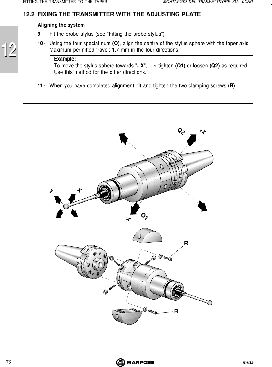 72FITTING THE TRANSMITTER TO THE TAPER MONTAGGIO DEL TRASMETTITORE SUL CONO mida121212.2 FIXING THE TRANSMITTER WITH THE ADJUSTING PLATEAligning the system9- Fit the probe stylus (see “Fitting the probe stylus”).10 - Using the four special nuts (Q), align the centre of the stylus sphere with the taper axis.Maximum permitted travel: 1.7 mm in the four directions.Example:To move the stylus sphere towards &quot;- X&quot;, —&gt; tighten (Q1) or loosen (Q2) as required.Use this method for the other directions.11 - When you have completed alignment, fit and tighten the two clamping screws (R).YX-XQ1Q2+XRR