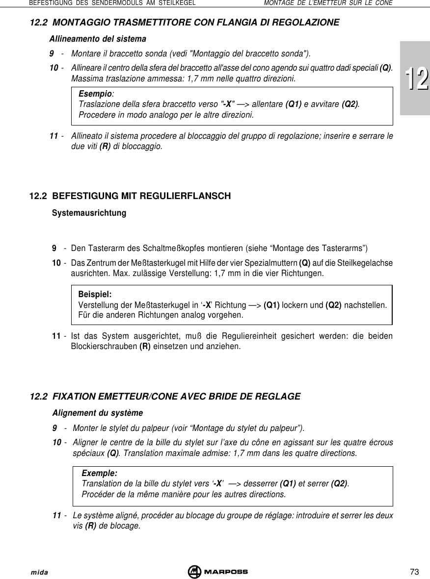 73BEFESTIGUNG DES SENDERMODULS AM STEILKEGEL MONTAGE DE L’EMETTEUR SUR LE CONEmida121212.2 MONTAGGIO TRASMETTITORE CON FLANGIA DI REGOLAZIONEAllineamento del sistema9- Montare il braccetto sonda (vedi &quot;Montaggio del braccetto sonda&quot;).10 - Allineare il centro della sfera del braccetto all&apos;asse del cono agendo sui quattro dadi speciali (Q).Massima traslazione ammessa: 1,7 mm nelle quattro direzioni.Esempio:Traslazione della sfera braccetto verso &quot;-X&quot; —&gt; allentare (Q1) e avvitare (Q2).Procedere in modo analogo per le altre direzioni.11 - Allineato il sistema procedere al bloccaggio del gruppo di regolazione; inserire e serrare ledue viti (R) di bloccaggio.12.2 BEFESTIGUNG MIT REGULIERFLANSCHSystemausrichtung9- Den Tasterarm des Schaltmeßkopfes montieren (siehe “Montage des Tasterarms”)10 - Das Zentrum der Meßtasterkugel mit Hilfe der vier Spezialmuttern (Q) auf die Steilkegelachseausrichten. Max. zulässige Verstellung: 1,7 mm in die vier Richtungen.Beispiel:Verstellung der Meßtasterkugel in ‘-X’ Richtung —&gt; (Q1) lockern und (Q2) nachstellen.Für die anderen Richtungen analog vorgehen.11 - Ist das System ausgerichtet, muß die Reguliereinheit gesichert werden: die beidenBlockierschrauben (R) einsetzen und anziehen.12.2 FIXATION EMETTEUR/CONE AVEC BRIDE DE REGLAGEAlignement du système9- Monter le stylet du palpeur (voir “Montage du stylet du palpeur”).10 - Aligner le centre de la bille du stylet sur l’axe du cône en agissant sur les quatre écrousspéciaux (Q). Translation maximale admise: 1,7 mm dans les quatre directions.Exemple:Translation de la bille du stylet vers ‘-X’  —&gt; desserrer (Q1) et serrer (Q2).Procéder de la même manière pour les autres directions.11 - Le système aligné, procéder au blocage du groupe de réglage: introduire et serrer les deuxvis (R) de blocage.