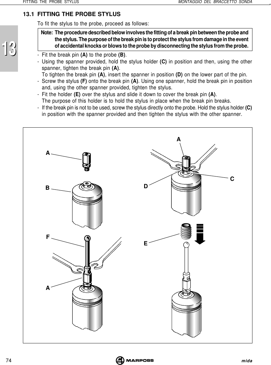 74FITTING THE PROBE STYLUS MONTAGGIO DEL BRACCETTO SONDAmida131313.1 FITTING THE PROBE STYLUSTo fit the stylus to the probe, proceed as follows:Note: The procedure described below involves the fitting of a break pin between the probe andthe stylus. The purpose of the break pin is to protect the stylus from damage in the eventof accidental knocks or blows to the probe by disconnecting the stylus from the probe.- Fit the break pin (A) to the probe (B).- Using the spanner provided, hold the stylus holder (C) in position and then, using the otherspanner, tighten the break pin (A).To tighten the break pin (A), insert the spanner in position (D) on the lower part of the pin.- Screw the stylus (F) onto the break pin (A). Using one spanner, hold the break pin in positionand, using the other spanner provided, tighten the stylus.- Fit the holder (E) over the stylus and slide it down to cover the break pin (A).The purpose of this holder is to hold the stylus in place when the break pin breaks.- If the break pin is not to be used, screw the stylus directly onto the probe. Hold the stylus holder (C)in position with the spanner provided and then tighten the stylus with the other spanner.ABFADECA