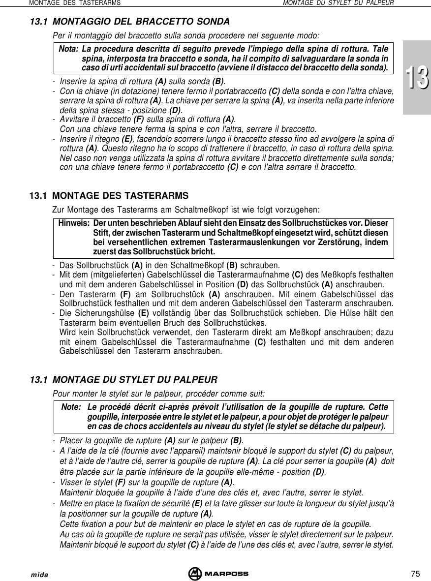 75MONTAGE DES TASTERARMS MONTAGE DU STYLET DU PALPEURmida131313.1 MONTAGGIO DEL BRACCETTO SONDAPer il montaggio del braccetto sulla sonda procedere nel seguente modo:Nota: La procedura descritta di seguito prevede l&apos;impiego della spina di rottura. Talespina, interposta tra braccetto e sonda, ha il compito di salvaguardare la sonda incaso di urti accidentali sul braccetto (avviene il distacco del braccetto della sonda).- Inserire la spina di rottura (A) sulla sonda (B).- Con la chiave (in dotazione) tenere fermo il portabraccetto (C) della sonda e con l&apos;altra chiave,serrare la spina di rottura (A). La chiave per serrare la spina (A), va inserita nella parte inferioredella spina stessa - posizione (D).- Avvitare il braccetto (F) sulla spina di rottura (A).Con una chiave tenere ferma la spina e con l&apos;altra, serrare il braccetto.- Inserire il ritegno (E), facendolo scorrere lungo il braccetto stesso fino ad avvolgere la spina dirottura (A). Questo ritegno ha lo scopo di trattenere il braccetto, in caso di rottura della spina.Nel caso non venga utilizzata la spina di rottura avvitare il braccetto direttamente sulla sonda;con una chiave tenere fermo il portabraccetto (C) e con l&apos;altra serrare il braccetto.13.1 MONTAGE DES TASTERARMSZur Montage des Tasterarms am Schaltmeßkopf ist wie folgt vorzugehen:Hinweis: Der unten beschrieben Ablauf sieht den Einsatz des Sollbruchstückes vor. DieserStift, der zwischen Tasterarm und Schaltmeßkopf eingesetzt wird, schützt diesenbei versehentlichen extremen Tasterarmauslenkungen vor Zerstörung, indemzuerst das Sollbruchstück bricht.- Das Sollbruchstück (A) in den Schaltmeßkopf (B) schrauben.- Mit dem (mitgelieferten) Gabelschlüssel die Tasterarmaufnahme (C) des Meßkopfs festhaltenund mit dem anderen Gabelschlüssel in Position (D) das Sollbruchstück (A) anschrauben.- Den Tasterarm (F) am Sollbruchstück (A) anschrauben. Mit einem Gabelschlüssel dasSollbruchstück festhalten und mit dem anderen Gabelschlüssel den Tasterarm anschrauben.- Die Sicherungshülse (E) vollständig über das Sollbruchstück schieben. Die Hülse hält denTasterarm beim eventuellen Bruch des Sollbruchstückes.Wird kein Sollbruchstück verwendet, den Tasterarm direkt am Meßkopf anschrauben; dazumit einem Gabelschlüssel die Tasterarmaufnahme (C) festhalten und mit dem anderenGabelschlüssel den Tasterarm anschrauben.13.1 MONTAGE DU STYLET DU PALPEURPour monter le stylet sur le palpeur, procéder comme suit:Note: Le procédé décrit ci-après prévoit l’utilisation de la goupille de rupture. Cettegoupille, interposée entre le stylet et le palpeur, a pour objet de protéger le palpeuren cas de chocs accidentels au niveau du stylet (le stylet se détache du palpeur).- Placer la goupille de rupture (A) sur le palpeur (B).- A l’aide de la clé (fournie avec l’appareil) maintenir bloqué le support du stylet (C) du palpeur,et à l’aide de l’autre clé, serrer la goupille de rupture (A). La clé pour serrer la goupille (A)  doitêtre placée sur la partie inférieure de la goupille elle-même - position (D).- Visser le stylet (F) sur la goupille de rupture (A).Maintenir bloquée la goupille à l’aide d’une des clés et, avec l’autre, serrer le stylet.- Mettre en place la fixation de sécurité (E) et la faire glisser sur toute la longueur du stylet jusqu’àla positionner sur la goupille de rupture (A).Cette fixation a pour but de maintenir en place le stylet en cas de rupture de la goupille.Au cas où la goupille de rupture ne serait pas utilisée, visser le stylet directement sur le palpeur.Maintenir bloqué le support du stylet (C) à l’aide de l’une des clés et, avec l’autre, serrer le stylet.