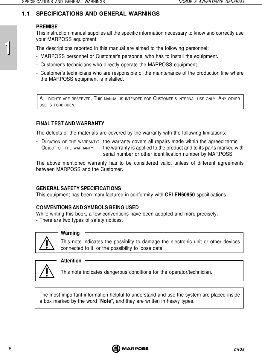 116SPECIFICATIONS AND GENERAL WARNINGS NORME E AVVERTENZE GENERALImida1.1 SPECIFICATIONS AND GENERAL WARNINGSPREMISEThis instruction manual supplies all the specific information necessary to know and correctly useyour MARPOSS equipment.The descriptions reported in this manual are aimed to the following personnel:- MARPOSS personnel or Customer&apos;s personnel who has to install the equipment.- Customer&apos;s technicians who directly operate the MARPOSS equipment.- Customer&apos;s technicians who are responsible of the maintenance of the production line wherethe MARPOSS equipment is installed.ALL RIGHTS ARE RESERVED. THIS MANUAL IS INTENDED FOR CUSTOMER&apos;S INTERNAL USE ONLY. ANY OTHERUSE IS FORBIDDEN.FINAL TEST AND WARRANTYThe defects of the materials are covered by the warranty with the following limitations:-DURATION OF THE WARRANTY: the warranty covers all repairs made within the agreed terms.-OBJECT OF THE WARRANTY: the warranty is applied to the product and to its parts marked withserial number or other identification number by MARPOSS.The above mentioned warranty has to be considered valid, unless of different agreementsbetween MARPOSS and the Customer.GENERAL SAFETY SPECIFICATIONSThis equipment has been manufactured in conformity with CEI EN60950 specifications.CONVENTIONS AND SYMBOLS BEING USEDWhile writing this book, a few conventions have been adopted and more precisely:- There are two types of safety notices.WarningThis note indicates the possiblity to damage the electronic unit or other devicesconnected to it, or the possibility to loose data.AttentionThis note indicates dangerous conditions for the operator/technician.The most important information helpful to understand and use the system are placed insidea box marked by the word &quot;Note&quot;, and they are written in heavy types.