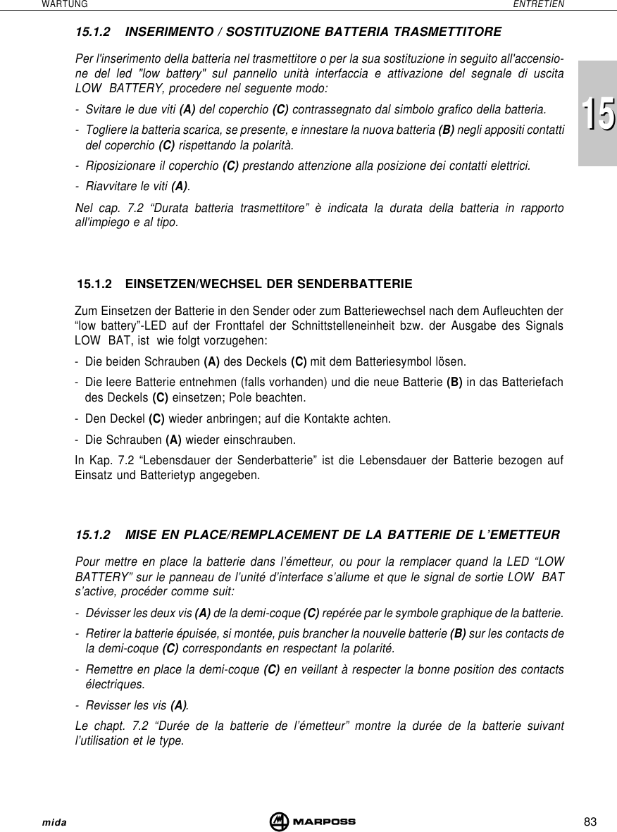 83WARTUNG ENTRETIENmida151515.1.2 INSERIMENTO / SOSTITUZIONE BATTERIA TRASMETTITOREPer l&apos;inserimento della batteria nel trasmettitore o per la sua sostituzione in seguito all&apos;accensio-ne del led &quot;low battery&quot; sul pannello unità interfaccia e attivazione del segnale di uscitaLOW  BATTERY, procedere nel seguente modo:- Svitare le due viti (A) del coperchio (C) contrassegnato dal simbolo grafico della batteria.- Togliere la batteria scarica, se presente, e innestare la nuova batteria (B) negli appositi contattidel coperchio (C) rispettando la polarità.- Riposizionare il coperchio (C) prestando attenzione alla posizione dei contatti elettrici.- Riavvitare le viti (A).Nel cap. 7.2 “Durata batteria trasmettitore” è indicata la durata della batteria in rapportoall&apos;impiego e al tipo.15.1.2 EINSETZEN/WECHSEL DER SENDERBATTERIEZum Einsetzen der Batterie in den Sender oder zum Batteriewechsel nach dem Aufleuchten der“low battery”-LED auf der Fronttafel der Schnittstelleneinheit bzw. der Ausgabe des SignalsLOW  BAT, ist  wie folgt vorzugehen:- Die beiden Schrauben (A) des Deckels (C) mit dem Batteriesymbol lösen.- Die leere Batterie entnehmen (falls vorhanden) und die neue Batterie (B) in das Batteriefachdes Deckels (C) einsetzen; Pole beachten.- Den Deckel (C) wieder anbringen; auf die Kontakte achten.- Die Schrauben (A) wieder einschrauben.In Kap. 7.2 “Lebensdauer der Senderbatterie” ist die Lebensdauer der Batterie bezogen aufEinsatz und Batterietyp angegeben.15.1.2 MISE EN PLACE/REMPLACEMENT DE LA BATTERIE DE L’EMETTEURPour mettre en place la batterie dans l’émetteur, ou pour la remplacer quand la LED “LOWBATTERY” sur le panneau de l’unité d’interface s’allume et que le signal de sortie LOW  BATs’active, procéder comme suit:- Dévisser les deux vis (A) de la demi-coque (C) repérée par le symbole graphique de la batterie.- Retirer la batterie épuisée, si montée, puis brancher la nouvelle batterie (B) sur les contacts dela demi-coque (C) correspondants en respectant la polarité.- Remettre en place la demi-coque (C) en veillant à respecter la bonne position des contactsélectriques.- Revisser les vis (A).Le chapt. 7.2 “Durée de la batterie de l’émetteur” montre la durée de la batterie suivantl’utilisation et le type.