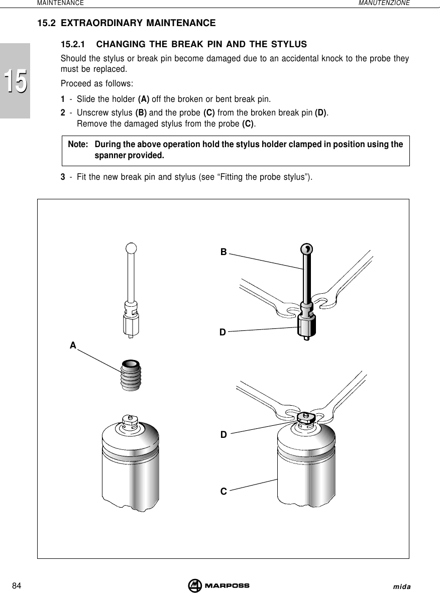 84MAINTENANCE MANUTENZIONEmida1515BDDCA15.2 EXTRAORDINARY MAINTENANCE15.2.1 CHANGING THE BREAK PIN AND THE STYLUSShould the stylus or break pin become damaged due to an accidental knock to the probe theymust be replaced.Proceed as follows:1- Slide the holder (A) off the broken or bent break pin.2- Unscrew stylus (B) and the probe (C) from the broken break pin (D).Remove the damaged stylus from the probe (C).Note: During the above operation hold the stylus holder clamped in position using thespanner provided.3- Fit the new break pin and stylus (see “Fitting the probe stylus”).