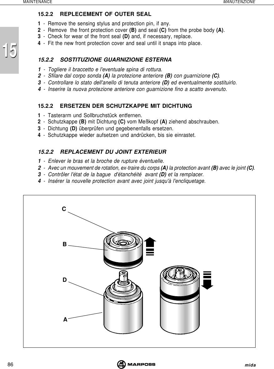 86MAINTENANCE MANUTENZIONEmida151515.2.2 REPLECEMENT OF OUTER SEAL1- Remove the sensing stylus and protection pin, if any.2- Remove  the front protection cover (B) and seal (C) from the probe body (A).3- Check for wear of the front seal (D) and, if necessary, replace.4- Fit the new front protection cover and seal until it snaps into place.15.2.2 SOSTITUZIONE GUARNIZIONE ESTERNA1- Togliere il braccetto e l&apos;eventuale spina di rottura.2- Sfilare dal corpo sonda (A) la protezione anteriore (B) con guarnizione (C).3- Controllare lo stato dell&apos;anello di tenuta anteriore (D) ed eventualmente sostituirlo.4- Inserire la nuova protezione anteriore con guarnizione fino a scatto avvenuto.15.2.2 ERSETZEN DER SCHUTZKAPPE MIT DICHTUNG1- Tasterarm und Sollbruchstück entfernen.2- Schutzkappe (B) mit Dichtung (C) vom Meßkopf (A) ziehend abschrauben.3- Dichtung (D) überprüfen und gegebenenfalls ersetzen.4- Schutzkappe wieder aufsetzen und andrücken, bis sie einrastet.15.2.2 REPLACEMENT DU JOINT EXTERIEUR1- Enlever le bras et la broche de rupture éventuelle.2- Avec un mouvement de rotation, ex-traire du corps (A) la protection avant (B) avec le joint (C).3- Contrôler l&apos;état de la bague  d&apos;étanchéité  avant (D) et la remplacer.4- Insérer la nouvelle protection avant avec joint jusqu&apos;à l&apos;encliquetage.CABD