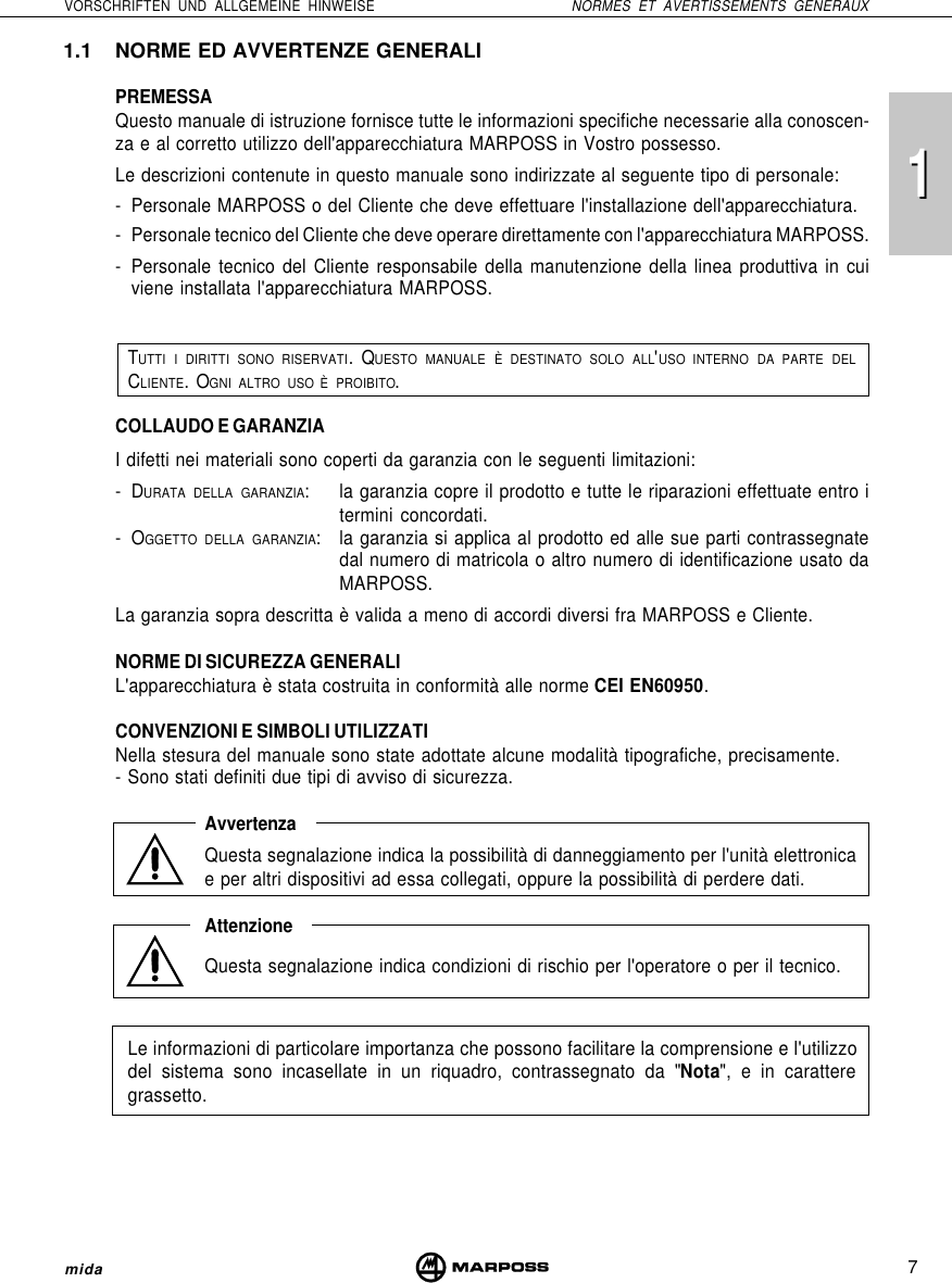 117VORSCHRIFTEN UND ALLGEMEINE HINWEISE NORMES ET AVERTISSEMENTS GENERAUXmida1.1 NORME ED AVVERTENZE GENERALIPREMESSAQuesto manuale di istruzione fornisce tutte le informazioni specifiche necessarie alla conoscen-za e al corretto utilizzo dell&apos;apparecchiatura MARPOSS in Vostro possesso.Le descrizioni contenute in questo manuale sono indirizzate al seguente tipo di personale:- Personale MARPOSS o del Cliente che deve effettuare l&apos;installazione dell&apos;apparecchiatura.- Personale tecnico del Cliente che deve operare direttamente con l&apos;apparecchiatura MARPOSS.- Personale tecnico del Cliente responsabile della manutenzione della linea produttiva in cuiviene installata l&apos;apparecchiatura MARPOSS.TUTTI I DIRITTI SONO RISERVATI. QUESTO MANUALE È DESTINATO SOLO ALL&apos;USO INTERNO DA PARTE DELCLIENTE. OGNI ALTRO USO È PROIBITO.COLLAUDO E GARANZIAI difetti nei materiali sono coperti da garanzia con le seguenti limitazioni:-DURATA DELLA GARANZIA: la garanzia copre il prodotto e tutte le riparazioni effettuate entro itermini concordati.-OGGETTO DELLA GARANZIA: la garanzia si applica al prodotto ed alle sue parti contrassegnatedal numero di matricola o altro numero di identificazione usato daMARPOSS.La garanzia sopra descritta è valida a meno di accordi diversi fra MARPOSS e Cliente.NORME DI SICUREZZA GENERALIL&apos;apparecchiatura è stata costruita in conformità alle norme CEI EN60950.CONVENZIONI E SIMBOLI UTILIZZATINella stesura del manuale sono state adottate alcune modalità tipografiche, precisamente.- Sono stati definiti due tipi di avviso di sicurezza.AvvertenzaQuesta segnalazione indica la possibilità di danneggiamento per l&apos;unità elettronicae per altri dispositivi ad essa collegati, oppure la possibilità di perdere dati.AttenzioneQuesta segnalazione indica condizioni di rischio per l&apos;operatore o per il tecnico.Le informazioni di particolare importanza che possono facilitare la comprensione e l&apos;utilizzodel sistema sono incasellate in un riquadro, contrassegnato da &quot;Nota&quot;, e in caratteregrassetto.