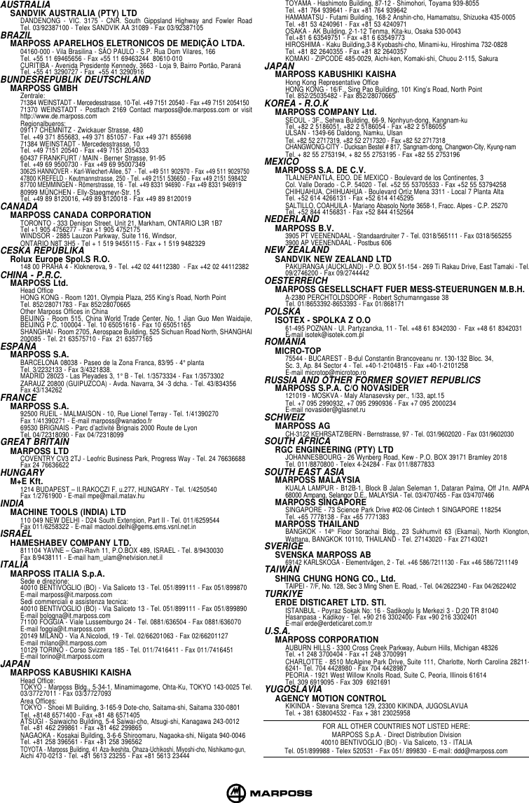 AUSTRALIASANDVIK AUSTRALIA (PTY) LTDDANDENONG - VIC. 3175 - CNR. South Gippsland Highway and Fowler RoadTel. 03/92387100 - Telex SANDVIK AA 31089 - Fax 03/92387105BRAZILMARPOSS APARELHOS ELETRONICOS DE MEDIÇÃO LTDA.04160-000 - Vila Brasilina - SÃO PAULO - S.P. Rua Dom Vilares, 166Tel. +55 11 69465656 - Fax +55 11 69463244  80610-010CURITIBA - Avenida Presidente Kennedy, 3663 - Loja 9, Bairro Portão, ParanáTel. +55 41 3290727 - Fax  +55 41 3290916BUNDESREPUBLIK DEUTSCHLANDMARPOSS GMBHZentrale:71384 WEINSTADT - Mercedesstrasse, 10-Tel. +49 7151 20540 - Fax +49 7151 205415071370 WEINSTADT - Postfach 2169 Contact marposs@de.marposs.com or visithttp://www.de.marposs.comRegionalbueros:09117 CHEMNITZ - Zwickauer Strasse, 480Tel. +49 371 855683, +49 371 851057 - Fax +49 371 85569871384 WEINSTADT - Mercedesstrasse, 10Tel. +49 7151 20540 - Fax +49 7151 205433360437 FRANKFURT / MAIN - Berner Strasse, 91-95Tel. +49 69 9500730 - Fax +49 69 9500734930625 HANNOVER - Karl-Wiechert-Allee, 57  - Tel. +49 511 902970 - Fax +49 511 902975047800 KREFELD - Keutmannstrasse, 250 - Tel. +49 2151 536650 - Fax +49 2151 59843287700 MEMMINGEN - Römerstrasse, 16 - Tel. +49 8331 94690 - Fax +49 8331 94691980999 MÜNCHEN - Elly-Staegmeyr-Str. 15Tel. +49 89 8120016, +49 89 8120018 - Fax +49 89 8120019CANADAMARPOSS CANADA CORPORATIONTORONTO - 333 Denison Street, Unit 21, Markham, ONTARIO L3R 1B7Tel +1 905 4756277 - Fax +1 905 4752175WINDSOR - 2885 Lauzon Parkway, Suite 116, Windsor,ONTARIO N8T 3H5 - Tel + 1 519 9455115 - Fax + 1 519 9482329CESKA REPUBLIKARolux Europe Spol.S R.O.148 00 PRAHA 4 - Kloknerova, 9 - Tel. +42 02 44112380  - Fax +42 02 44112382CHINA - P.R.C.MARPOSS Ltd.Head OfficeHONG KONG - Room 1201, Olympia Plaza, 255 King’s Road, North PointTel. 852/28071783 - Fax 852/28070665Other Marposs Offices in ChinaBEIJING - Room 515, China World Trade Center, No. 1 Jian Guo Men Waidajie,BEIJING P.C. 100004 - Tel. 10 65051616 - Fax 10 65051165SHANGHAI - Room 2705, Aerospace Building, 525 Sichuan Road North, SHANGHAI200085 - Tel. 21 63575710 - Fax  21 63577165ESPAÑAMARPOSS S.A.BARCELONA 08038 - Paseo de la Zona Franca, 83/95 - 4° plantaTel. 3/2232133 - Fax 3/4321838.MADRID 28023 - Las Pleyades 3, 1° B - Tel. 1/3573334 - Fax 1/3573302ZARAUZ 20800 (GUIPUZCOA) - Avda. Navarra, 34 -3 dcha. - Tel. 43/834356Fax 43/134262FRANCEMARPOSS S.A.92500 RUEIL - MALMAISON - 10, Rue Lionel Terray - Tel. 1/41390270Fax 1/41390271 - E-mail marposs@wanadoo.fr69530 BRIGNAIS - Parc d’activité Brignais 2000 Route de LyonTel. 04/72318090 - Fax 04/72318099GREAT BRITAINMARPOSS LTDCOVENTRY CV3 2TJ - Leofric Business Park, Progress Way - Tel. 24 76636688Fax 24 76636622HUNGARYM+E Kft.1214 BUDAPEST – II.RAKOCZI F. u.277, HUNGARY - Tel. 1/4250540Fax 1/2761900 - E-mail mpe@mail.matav.huINDIAMACHINE TOOLS (INDIA) LTD110 049 NEW DELHI - D24 South Extension, Part II - Tel. 011/6259544Fax 011/6258322 - E-mail mactool.delhi@gems.ems.vsnl.net.inISRAELHAMESHABEV COMPANY LTD.811104 YAVNE – Gan-Ravh 11, P.O.BOX 489, ISRAEL - Tel. 8/9430030Fax 8/9438111 - E-mail ham_ulam@netvision.net.ilITALIAMARPOSS ITALIA S.p.A.Sede e direzione:40010 BENTIVOGLIO (BO) - Via Saliceto 13 - Tel. 051/899111 - Fax 051/899870E-mail marposs@it.marposs.comSedi commerciali e assistenza tecnica:40010 BENTIVOGLIO (BO) - Via Saliceto 13 - Tel. 051/899111 - Fax 051/899890E-mail bologna@it.marposs.com71100 FOGGIA - Viale Lussemburgo 24 - Tel. 0881/636504 - Fax 0881/636070E-mail foggia@it.marposs.com20149 MILANO - Via A.Nicolodi, 19 - Tel. 02/66201063 - Fax 02/66201127E-mail milano@it.marposs.com10129 TORINO - Corso Svizzera 185 - Tel. 011/7416411 - Fax 011/7416451E-mail torino@it.marposs.comJAPANMARPOSS KABUSHIKI KAISHAHead Office:TOKYO - Marposs Bldg., 5-34-1, Minamimagome, Ohta-Ku, TOKYO 143-0025 Tel.03/37727011 - Fax 03/37727093Area Offices:TOKYO - Shoei Ml Building, 3-165-9 Dote-cho, Saitama-shi, Saitama 330-0801Tel. +8148 6571400 - Fax +81 48 6571405ATSUGI - Saiwaicho Building, 5-4 Saiwai-cho, Atsugi-shi, Kanagawa 243-0012Tel. +81 462 299861 - Fax +81 462 299865NAGAOKA - Kosakai Building, 3-6-6 Shiroomaru, Nagaoka-shi, Niigata 940-0046Tel. +81 258 396561 - Fax +81 258 396562TOYOTA - Marposs Building, 41 Aza-Ikeshita, Ohaza-Uchikoshi, Miyoshi-cho, Nishikamo-gun,Aichi 470-0213 - Tel. +81 5613 23255 - Fax +81 5613 23444TOYAMA - Hashimoto Building, 87-12 - Shimohori, Toyama 939-8055Tel. +81 764 939641 - Fax +81 764 939642HAMAMATSU - Futami Building, 168-2 Anshin-cho, Hamamatsu, Shizuoka 435-0005Tel. +81 53 4240961 - Fax +81 53 4240971OSAKA - AK Building, 2-1-12 Tenma, Kita-ku, Osaka 530-0043Tel.+81 6 63549751 - Fax +81 6 63549773HIROSHIMA - Kaku Building,3-8 Kyobashi-cho, Minami-ku, Hiroshima 732-0828Tel. +81 82 2640355 - Fax +81 82 2640357KOMAKI - ZIPCODE 485-0029, Aichi-ken, Komaki-shi, Chuou 2-115, SakuraJAPANMARPOSS KABUSHIKI KAISHAHong Kong Representative OfficeHONG KONG - 16/F., Sing Pao Building, 101 King’s Road, North PointTel. 852/25035482 - Fax 852/28070665KOREA - R.O.KMARPOSS COMPANY Ltd.SEOUL - 3F., Sehwa Building, 66-9, Nonhyun-dong, Kangnam-kuTel. +82 2 5186051, +82 2 5186054 - Fax +82 2 5186055ULSAN - 1349-66 Daldong, Namku, UlsanTel. +82 52 2717319, +82 52 2717320 - Fax +82 52 2717318CHANGWONG-CITY - Ducksan Bestel # 817, Sangnam-dong, Changwon-City, Kyung-namTel. + 82 55 2753194, + 82 55 2753195 - Fax +82 55 2753196MEXICOMARPOSS S.A. DE C.V.TLALNEPANTLA, EDO. DE MEXICO - Boulevard de los Continentes, 3Col. Valle Dorado - C.P. 54020 - Tel. +52 55 53705533 - Fax +52 55 53794258CHIHUAHUA, CHIHUAHUA - Boulevard Ortìz Mena 3311 - Local 7 Planta AltaTel. +52 614 4266131 - Fax +52 614 4145295SALTILLO, COAHUILA - Mariano Abasolo Norte 3658-1, Fracc. Alpes - C.P. 25270Tel. +52 844 4156831 - Fax +52 844 4152564NEDERLANDMARPOSS B.V.3905 PT VEENENDAAL - Standaardruiter 7 - Tel. 0318/565111 - Fax 0318/5652553900 AP VEENENDAAL - Postbus 606NEW ZEALANDSANDVIK NEW ZEALAND LTDPAKURANGA (AUCKLAND) - P.O. BOX 51-154 - 269 Ti Rakau Drive, East Tamaki - Tel.09/2746200 - Fax 09/2744442OESTERREICHMARPOSS GESELLSCHAFT FUER MESS-STEUERUNGEN M.B.H.A-2380 PERCHTOLDSDORF - Robert Schumanngasse 38Tel. 01/8653392-8653393 - Fax 01/868171POLSKAISOTEX - SPOLKA Z O.O61-495 POZNAN - Ul. Partyzancka, 11 - Tel. +48 61 8342030 -  Fax +48 61 8342031E-mail isotek@isotek.com.plROMÂNIAMICRO-TOP75544 - BUCAREST - B-dul Constantin Brancoveanu nr. 130-132 Bloc. 34,Sc. 3, Ap. 84 Sector 4 - Tel. +40-1-2104815 - Fax +40-1-2101258E-mail microtop@microtop.roRUSSIA AND OTHER FORMER SOVIET REPUBLICSMARPOSS S.P.A. C/O NOVASIDER121019 - MOSKVA - Maly Afanasevsky per., 1/33, apt.15Tel. +7 095 2990932, +7 095 2990936 - Fax +7 095 2000234E-mail novasider@glasnet.ruSCHWEIZMARPOSS AGCH-3122 KEHRSATZ/BERN - Bernstrasse, 97 - Tel. 031/9602020 - Fax 031/9602030SOUTH AFRICARGC ENGINEERING (PTY) LTDJOHANNESBOURG - 26 Wynberg Road, Kew - P.O. BOX 39171 Bramley 2018Tel. 011/8870800 - Telex 4-24284 - Fax 011/8877833SOUTH EAST ASIAMARPOSS MALAYSIAKUALA LAMPUR - B12B-1, Block B Jalan Seleman 1, Dataran Palma, Off J1n. AMPA68000 Ampang, Selangor D.E., MALAYSIA - Tel. 03/4707455 - Fax 03/4707466MARPOSS SINGAPORESINGAPORE - 73 Science Park Drive #02-06 Cintech 1 SINGAPORE 118254Tel. +65 7778138 - Fax +65 7771383MARPOSS THAILANDBANGKOK - 14th Floor Sorachai Bldg., 23 Sukhumvit 63 (Ekamai), North Klongton,Wattana, BANGKOK 10110, THAILAND - Tel. 27143020 - Fax 27143021SVERIGESVENSKA MARPOSS AB69142 KARLSKOGA - Elementvägen, 2 - Tel. +46 586/7211130 - Fax +46 586/7211149TAIWANSHING CHUNG HONG CO., Ltd.TAIPEI - 7/F, No. 128, Sec 3 Ming Shen E. Road, - Tel. 04/2622340 - Fax 04/2622402TURKIYEERDE DISTICARET LTD. STI.ISTANBUL - Poyraz Sokak No: 16 - Sadikoglu Is Merkezi 3 - D:20 TR 81040Hasanpasa - Kadikoy - Tel. +90 216 3302400- Fax +90 216 3302401E-mail erde@erdeticaret.com.trU.S.A.MARPOSS CORPORATIONAUBURN HILLS - 3300 Cross Creek Parkway, Auburn Hills, Michigan 48326Tel. +1 248 3700404 - Fax +1 248 3700991CHARLOTTE - 8510 McAlpine Park Drive, Suite 111, Charlotte, North Carolina 28211-6241- Tel. 704 4428980 - Fax 704 4428987PEORIA - 1921 West Willow Knolls Road, Suite C, Peoria, Illinois 61614Tel. 309 6919095 - Fax 309  6921691YUGOSLAVIAAGENCY MOTION CONTROLKIKINDA - Stevana Sremca 129, 23300 KIKINDA, JUGOSLAVIJATel. + 381 638004532 - Fax + 381 23025958FOR ALL OTHER COUNTRIES NOT LISTED HERE:MARPOSS S.p.A. - Direct Distribution Division40010 BENTIVOGLIO (BO) - Via Saliceto, 13 - ITALIATel. 051/899988 - Telex 520531 - Fax 051/ 899830 - E-mail: ddd@marposs.com