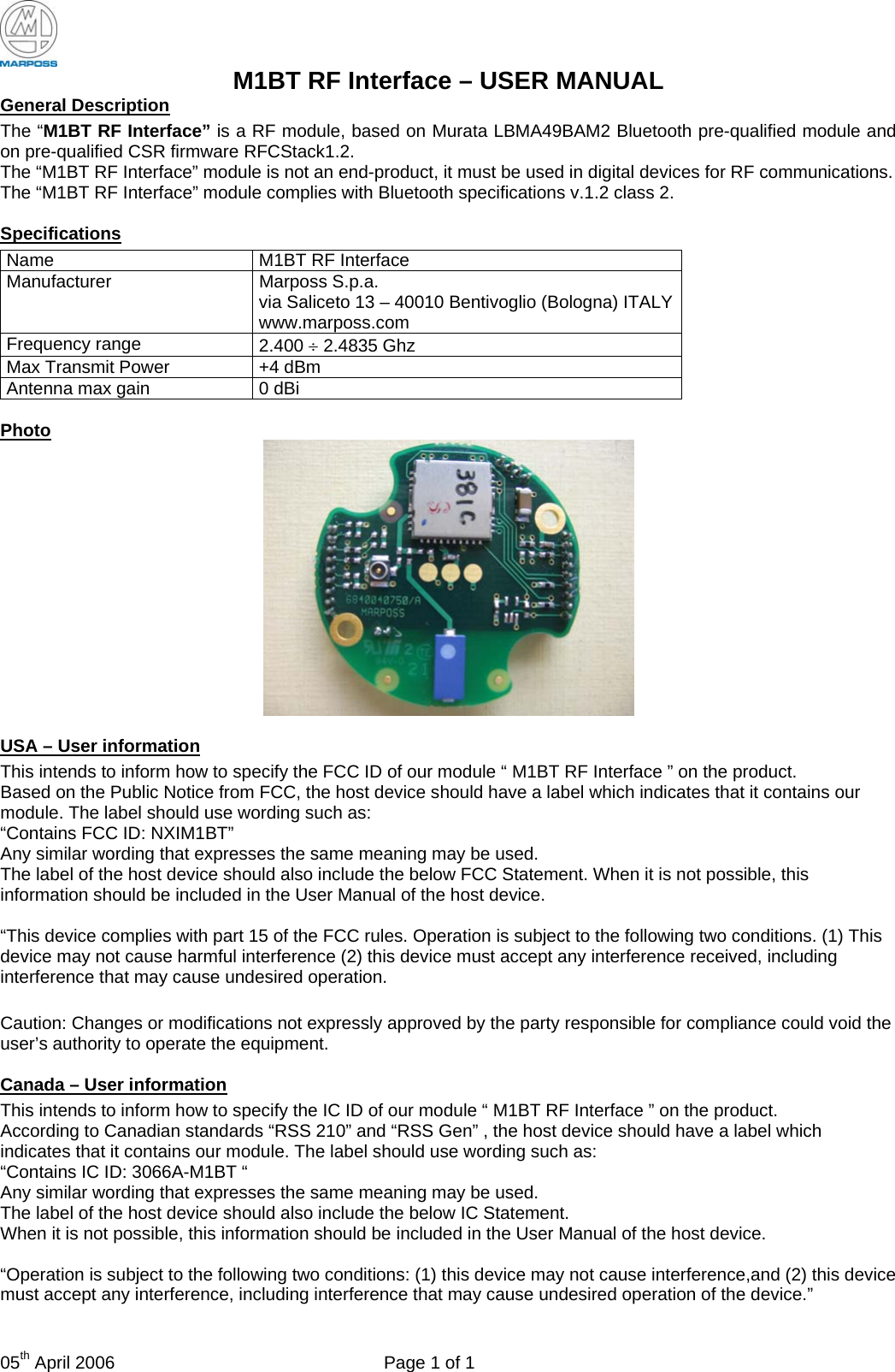  05th April 2006  Page 1 of 1 M1BT RF Interface – USER MANUAL General Description The “M1BT RF Interface” is a RF module, based on Murata LBMA49BAM2 Bluetooth pre-qualified module and on pre-qualified CSR firmware RFCStack1.2. The “M1BT RF Interface” module is not an end-product, it must be used in digital devices for RF communications. The “M1BT RF Interface” module complies with Bluetooth specifications v.1.2 class 2.  Specifications Name  M1BT RF Interface Manufacturer Marposs S.p.a. via Saliceto 13 – 40010 Bentivoglio (Bologna) ITALY www.marposs.com Frequency range  2.400 ÷ 2.4835 Ghz Max Transmit Power  +4 dBm Antenna max gain  0 dBi  Photo   USA – User information   This intends to inform how to specify the FCC ID of our module “ M1BT RF Interface ” on the product.   Based on the Public Notice from FCC, the host device should have a label which indicates that it contains our module. The label should use wording such as:   “Contains FCC ID: NXIM1BT”  Any similar wording that expresses the same meaning may be used.   The label of the host device should also include the below FCC Statement. When it is not possible, this information should be included in the User Manual of the host device.    “This device complies with part 15 of the FCC rules. Operation is subject to the following two conditions. (1) This device may not cause harmful interference (2) this device must accept any interference received, including interference that may cause undesired operation.  Caution: Changes or modifications not expressly approved by the party responsible for compliance could void the user’s authority to operate the equipment.  Canada – User information   This intends to inform how to specify the IC ID of our module “ M1BT RF Interface ” on the product.   According to Canadian standards “RSS 210” and “RSS Gen” , the host device should have a label which indicates that it contains our module. The label should use wording such as:   “Contains IC ID: 3066A-M1BT “ Any similar wording that expresses the same meaning may be used.   The label of the host device should also include the below IC Statement.  When it is not possible, this information should be included in the User Manual of the host device.    “Operation is subject to the following two conditions: (1) this device may not cause interference,and (2) this device must accept any interference, including interference that may cause undesired operation of the device.”  