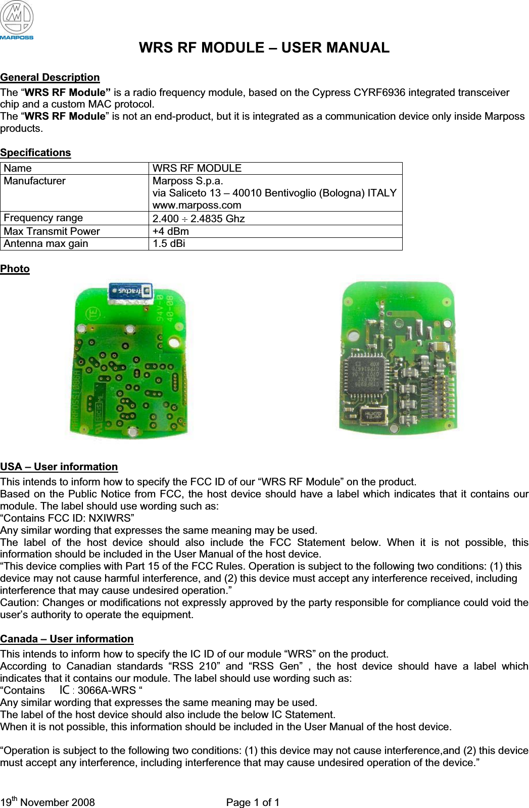 19th November 2008  Page 1 of 1 WRS RF MODULE – USER MANUAL General DescriptionThe “WRS RF Module” is a radio frequency module, based on the Cypress CYRF6936 integrated transceiver chip and a custom MAC protocol. The “WRS RF Module” is not an end-product, but it is integrated as a communication device only inside Marposs products. SpecificationsName WRS RF MODULE Manufacturer Marposs S.p.a. via Saliceto 13 – 40010 Bentivoglio (Bologna) ITALY www.marposs.com Frequency range  2.400 y 2.4835 Ghz Max Transmit Power  +4 dBm Antenna max gain  1.5 dBi PhotoUSA – User informationThis intends to inform how to specify the FCC ID of our “WRS RF Module” on the product. Based on the Public Notice from FCC, the host device should have a label which indicates that it contains our module. The label should use wording such as: “Contains FCC ID: NXIWRS” Any similar wording that expresses the same meaning may be used. The label of the host device should also include the FCC Statement below. When it is not possible, this information should be included in the User Manual of the host device. “This device complies with Part 15 of the FCC Rules. Operation is subject to the following two conditions: (1) this device may not cause harmful interference, and (2) this device must accept any interference received, including interference that may cause undesired operation.” Caution: Changes or modifications not expressly approved by the party responsible for compliance could void the user’s authority to operate the equipment.Canada – User informationThis intends to inform how to specify the IC ID of our module “WRS” on the product. According to Canadian standards “RSS 210” and “RSS Gen” , the host device should have a label which indicates that it contains our module. The label should use wording such as: “Contains IC ID: 3066A-WRS “ Any similar wording that expresses the same meaning may be used. The label of the host device should also include the below IC Statement. When it is not possible, this information should be included in the User Manual of the host device. “Operation is subject to the following two conditions: (1) this device may not cause interference,and (2) this device must accept any interference, including interference that may cause undesired operation of the device.”IC