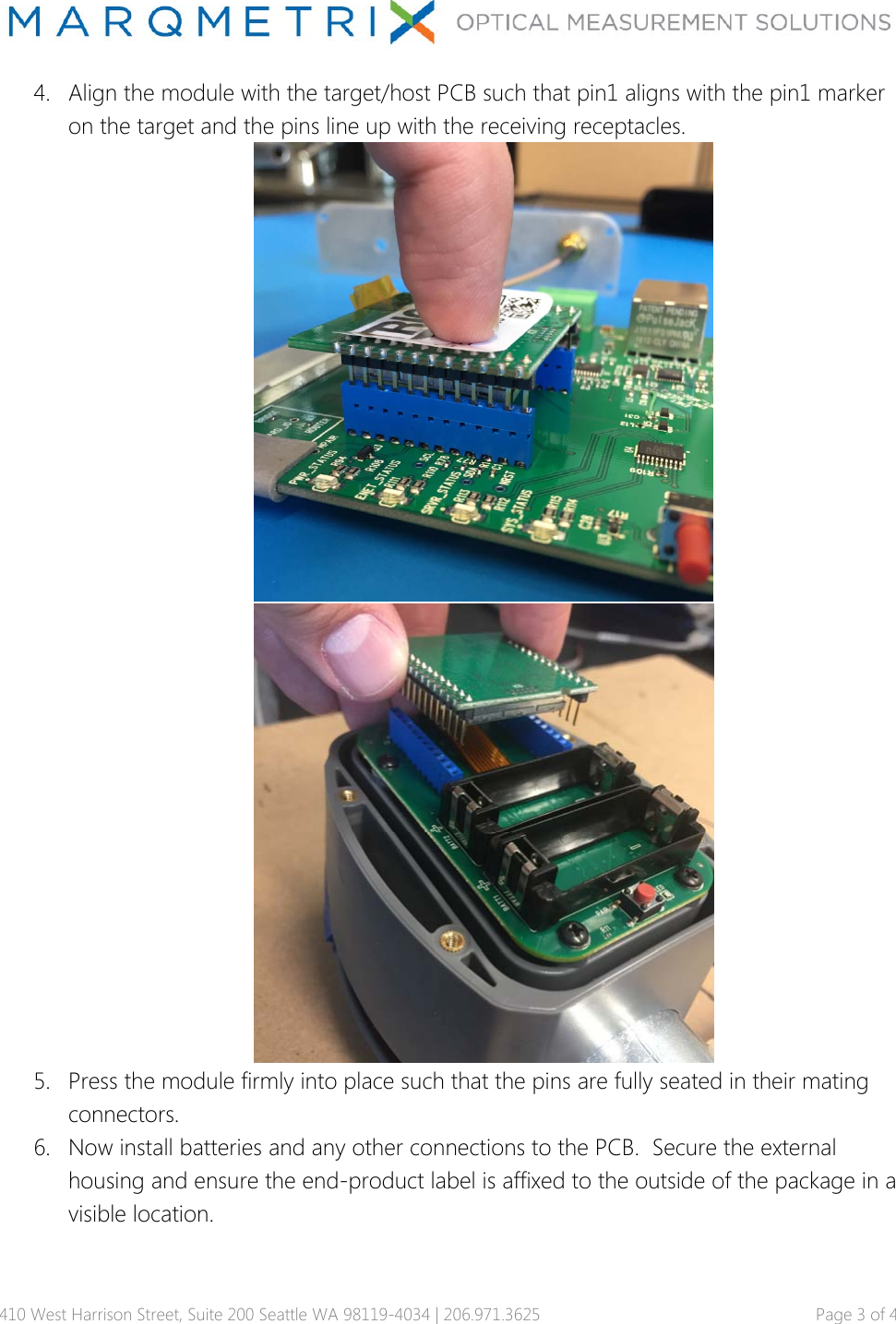 410 West Harrison Street, Suite 200 Seattle WA 98119-4034 | 206.971.3625   Page 3 of 4 4. Align the module with the target/host PCB such that pin1 aligns with the pin1 marker on the target and the pins line up with the receiving receptacles.   5. Press the module firmly into place such that the pins are fully seated in their mating connectors. 6. Now install batteries and any other connections to the PCB.  Secure the external housing and ensure the end-product label is affixed to the outside of the package in a visible location.   