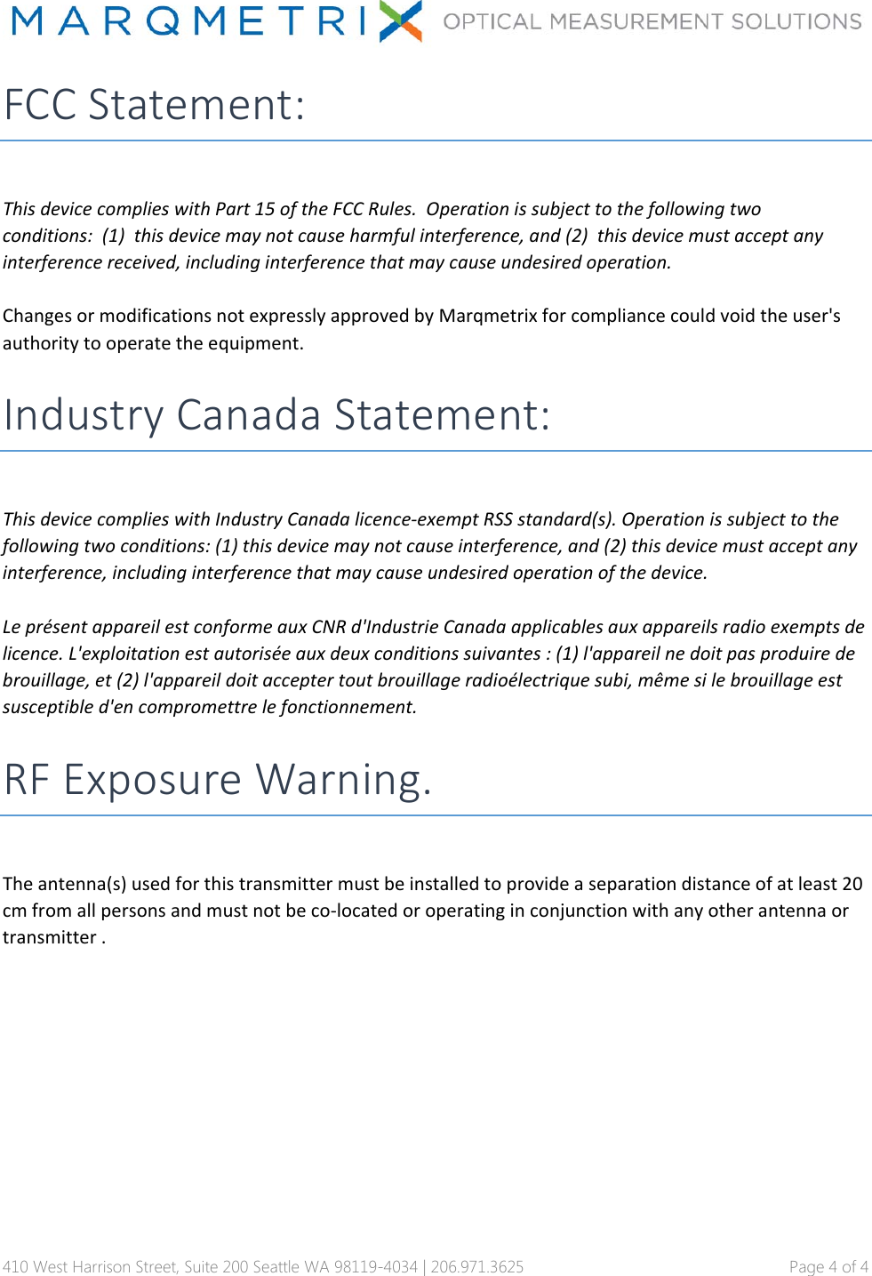 410 West Harrison Street, Suite 200 Seattle WA 98119-4034 | 206.971.3625   Page 4 of 4 FCC Statement: ThisdevicecomplieswithPart15oftheFCCRules.Operationissubjecttothefollowingtwoconditions:(1)thisdevicemaynotcauseharmfulinterference,and(2)thisdevicemustacceptanyinterferencereceived,includinginterferencethatmaycauseundesiredoperation.ChangesormodificationsnotexpresslyapprovedbyMarqmetrixforcompliancecouldvoidtheuser'sauthoritytooperatetheequipment.Industry Canada Statement: ThisdevicecomplieswithIndustryCanadalicence‐exemptRSSstandard(s).Operationissubjecttothefollowingtwoconditions:(1)thisdevicemaynotcauseinterference,and(2)thisdevicemustacceptanyinterference,includinginterferencethatmaycauseundesiredoperationofthedevice.Lepr&eacute;sentappareilestconformeauxCNRd'IndustrieCanadaapplicablesauxappareilsradioexemptsdelicence.L'exploitationestautoris&eacute;eauxdeuxconditionssuivantes:(1)l'appareilnedoitpasproduiredebrouillage,et(2)l'appareildoitacceptertoutbrouillageradio&eacute;lectriquesubi,m&ecirc;mesilebrouillageestsusceptibled'encompromettrelefonctionnement.RF Exposure Warning. Theantenna(s)usedforthistransmittermustbeinstalledtoprovideaseparationdistanceofatleast20cmfromallpersonsandmustnotbeco‐locatedoroperatinginconjunctionwithanyotherantennaortransmitter. 