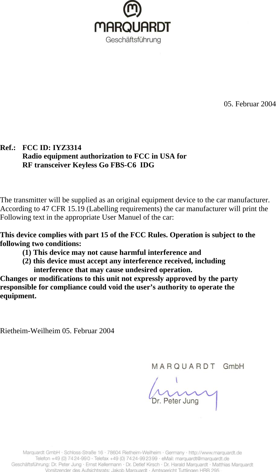                   05. Februar 2004       Ref.:  FCC ID: IYZ3314       Radio equipment authorization to FCC in USA for       RF transceiver Keyless Go FBS-C6  IDG        The transmitter will be supplied as an original equipment device to the car manufacturer.     According to 47 CFR 15.19 (Labelling requirements) the car manufacturer will print the     Following text in the appropriate User Manuel of the car:    This device complies with part 15 of the FCC Rules. Operation is subject to the   following two conditions:       (1) This device may not cause harmful interference and       (2) this device must accept any interference received, including             interference that may cause undesired operation.     Changes or modifications to this unit not expressly approved by the party     responsible for compliance could void the user’s authority to operate the   equipment.      Rietheim-Weilheim 05. Februar 2004   