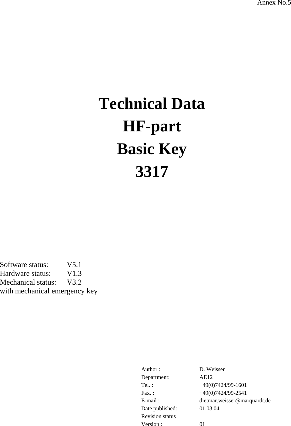 Annex No.5           Technical Data HF-part Basic Key 3317       Software status:  V5.1 Hardware status:  V1.3 Mechanical status:  V3.2 with mechanical emergency key         Author :  D. Weisser Department: AE12 Tel. :  +49(0)7424/99-1601 Fax. :  +49(0)7424/99-2541 E-mail :  dietmar.weisser@marquardt.de Date published:  01.03.04 Revision status    Version :  01 
