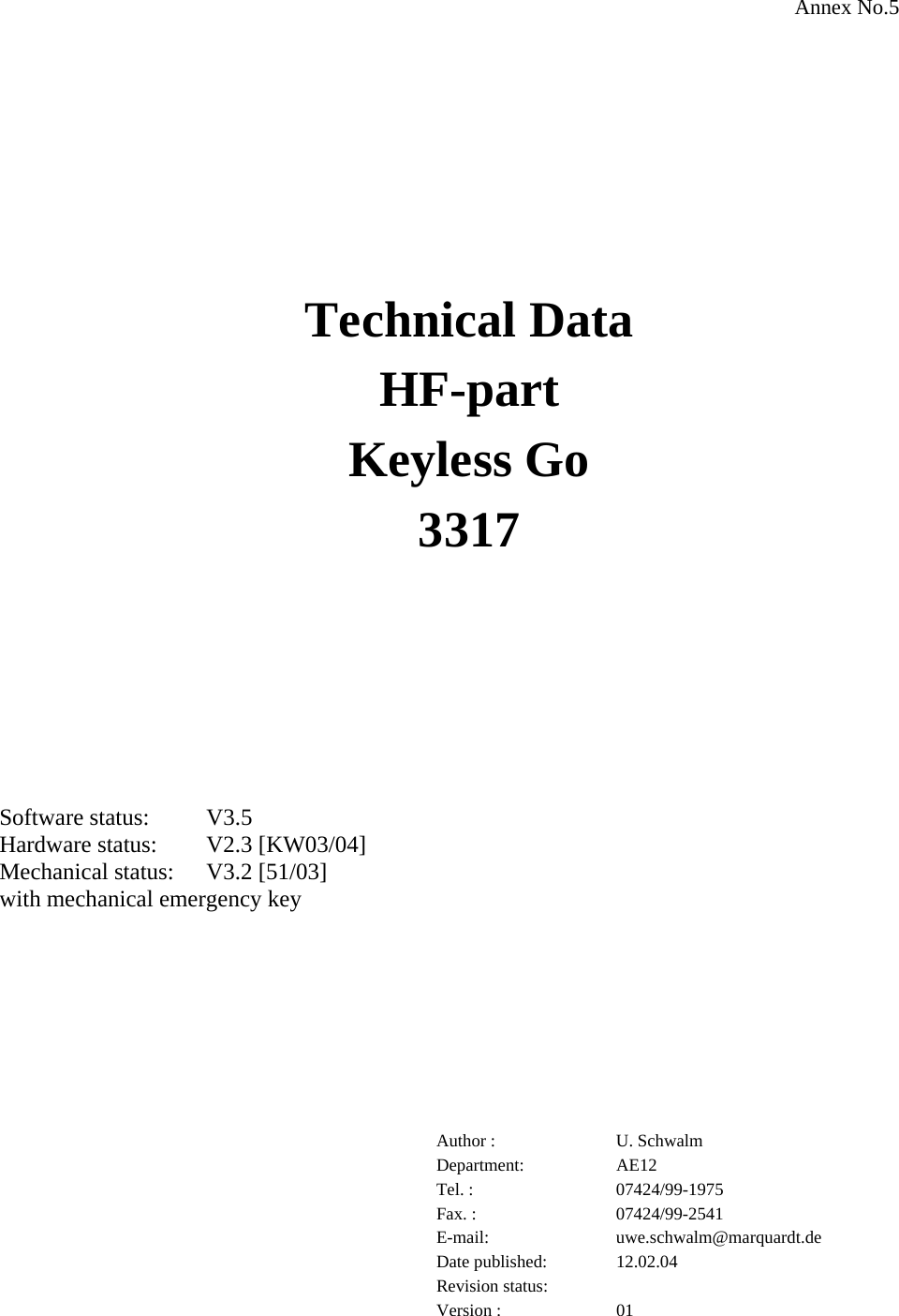 Annex No.5           Technical Data HF-part Keyless Go  3317       Software status:  V3.5  Hardware status:  V2.3 [KW03/04] Mechanical status:  V3.2 [51/03] with mechanical emergency key         Author :  U. Schwalm Department: AE12 Tel. :  07424/99-1975 Fax. :  07424/99-2541 E-mail: uwe.schwalm@marquardt.de Date published:  12.02.04 Revision status:   Version :  01 
