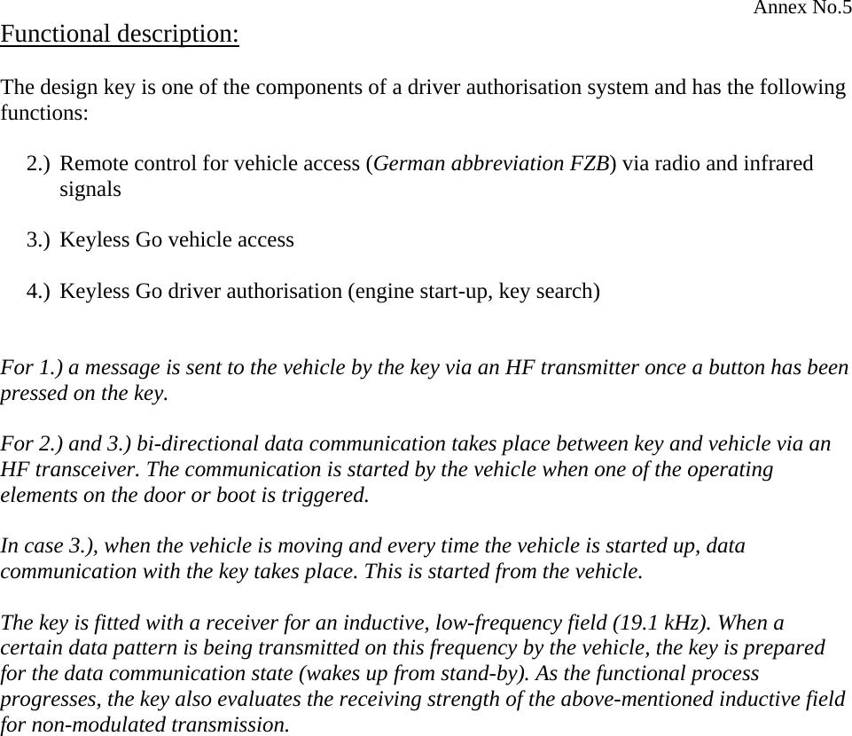Annex No.5 Functional description:  The design key is one of the components of a driver authorisation system and has the following functions:  2.) Remote control for vehicle access (German abbreviation FZB) via radio and infrared signals  3.) Keyless Go vehicle access  4.) Keyless Go driver authorisation (engine start-up, key search)   For 1.) a message is sent to the vehicle by the key via an HF transmitter once a button has been pressed on the key.  For 2.) and 3.) bi-directional data communication takes place between key and vehicle via an HF transceiver. The communication is started by the vehicle when one of the operating elements on the door or boot is triggered.  In case 3.), when the vehicle is moving and every time the vehicle is started up, data communication with the key takes place. This is started from the vehicle.   The key is fitted with a receiver for an inductive, low-frequency field (19.1 kHz). When a certain data pattern is being transmitted on this frequency by the vehicle, the key is prepared for the data communication state (wakes up from stand-by). As the functional process progresses, the key also evaluates the receiving strength of the above-mentioned inductive field for non-modulated transmission.  