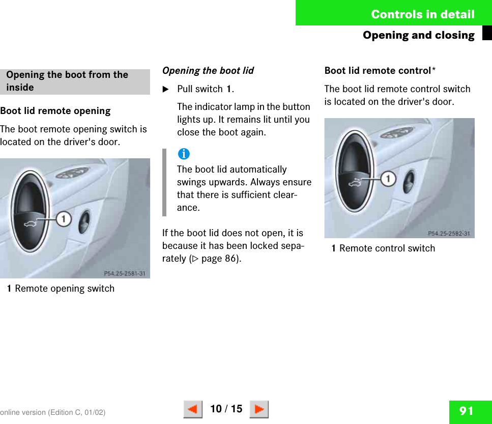 91Controls in detailOpening and closingBoot lid remote openingThe boot remote opening switch is located on the driver&apos;s door.1Remote opening switchOpening the boot lid왘Pull switch 1.The indicator lamp in the button lights up. It remains lit until you close the boot again.If the boot lid does not open, it is because it has been locked sepa-rately (컄page 86).Boot lid remote control*The boot lid remote control switch is located on the driver&apos;s door.1Remote control switchOpening the boot from the insideP 54.25-2581-31iThe boot lid automatically swings upwards. Always ensure that there is sufficient clear-ance.P 54.25-2582-31online version (Edition C, 01/02)10 / 15